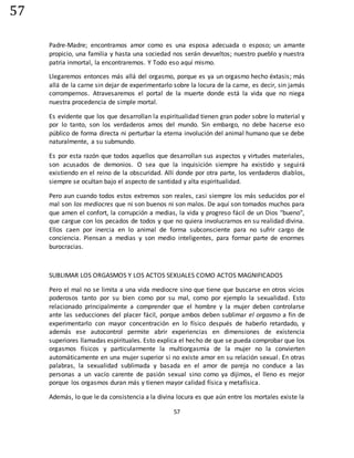 57
57
Padre-Madre; encontramos amor como es una esposa adecuada o esposo; un amante
propicio, una familia y hasta una sociedad nos serán devueltos; nuestro pueblo y nuestra
patria inmortal, la encontraremos. Y Todo eso aquí mismo.
Llegaremos entonces más allá del orgasmo, porque es ya un orgasmo hecho éxtasis; más
allá de la carne sin dejar de experimentarlo sobre la locura de la carne, es decir, sin jamás
corrompernos. Atravesaremos el portal de la muerte donde está la vida que no niega
nuestra procedencia de simple mortal.
Es evidente que los que desarrollan la espiritualidad tienen gran poder sobre lo material y
por lo tanto, son los verdaderos amos del mundo. Sin embargo, no debe hacerse eso
público de forma directa ni perturbar la eterna involución del animal humano que se debe
naturalmente, a su submundo.
Es por esta razón que todos aquellos que desarrollan sus aspectos y virtudes materiales,
son acusados de demonios. O sea que la inquisición siempre ha existido y seguirá
existiendo en el reino de la obscuridad. Allí donde por otra parte, los verdaderos diablos,
siempre se ocultan bajo el aspecto de santidad y alta espiritualidad.
Pero aun cuando todos estos extremos son reales, casi siempre los más seducidos por el
mal son los mediocres que ni son buenos ni son malos. De aquí son tomados muchos para
que amen el confort, la corrupción a medias, la vida y progreso fácil de un Dios "bueno",
que cargue con los pecados de todos y que no quiera involucrarnos en su realidad divina.
Ellos caen por inercia en lo animal de forma subconsciente para no sufrir cargo de
conciencia. Piensan a medias y son medio inteligentes, para formar parte de enormes
burocracias.
SUBLIMAR LOS ORGASMOS Y LOS ACTOS SEXUALES COMO ACTOS MAGNIFICADOS
Pero el mal no se limita a una vida mediocre sino que tiene que buscarse en otros vicios
poderosos tanto por su bien como por su mal, como por ejemplo la sexualidad. Esto
relacionado principalmente a comprender que el hombre y la mujer deben controlarse
ante las seducciones del placer fácil, porque ambos deben sublimar el orgasmo a fin de
experimentarlo con mayor concentración en lo físico después de haberlo retardado, y
además ese autocontrol permite abrir experiencias en dimensiones de existencia
superiores llamadas espirituales. Esto explica el hecho de que se pueda comprobar que los
orgasmos físicos y particularmente la multiorgasmia de la mujer no la convierten
automáticamente en una mujer superior si no existe amor en su relación sexual. En otras
palabras, la sexualidad sublimada y basada en el amor de pareja no conduce a las
personas a un vacío carente de pasión sexual sino como ya dijimos, el lleno es mejor
porque los orgasmos duran más y tienen mayor calidad física y metafísica.
Además, lo que le da consistencia a la divina locura es que aún entre los mortales existe la
 