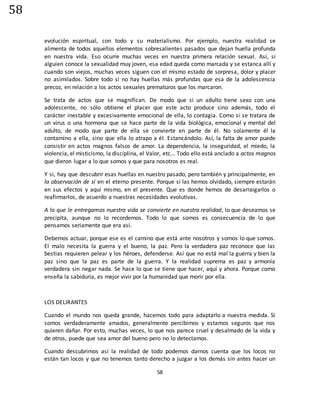 58
58
evolución espiritual, con todo y su materialismo. Por ejemplo, nuestra realidad se
alimenta de todos aquellos elementos sobresalientes pasados que dejan huella profunda
en nuestra vida. Eso ocurre muchas veces en nuestra primera relación sexual. Asi, si
alguien conoce la sexualidad muy joven, esa edad queda como marcada y se estanca allí y
cuando son viejos, muchas veces siguen con el mismo estado de sorpresa, dolor y placer
no asimilados. Sobre todo si no hay huellas más profundas que esa de la adolescencia
precoz, en relación a los actos sexuales prematuros que los marcaron.
Se trata de actos que se magnifican. De modo que si un adulto tiene sexo con una
adolescente, no sólo obtiene el placer que este acto produce sino además, todo el
carácter inestable y excesivamente emocional de ella, lo contagia. Como si se tratara de
un virus o una hormona que se hace parte de la vida biológica, emocional y mental del
adulto, de modo que parte de ella se convierte en parte de él. No solamente él la
contamino a ella, sino que ella lo atrapo a él. Estancándolo. Así, la falta de amor puede
consistir en actos magnos falsos de amor. La dependencia, la inseguridad, el miedo, la
violencia, el misticismo, la disciplina, el Valor, etc... Todo ello está anclado a actos magnos
que dieron lugar a lo que somos y que para nosotros es real.
Y si, hay que descubrir esas huellas en nuestro pasado, pero también y principalmente, en
la observación de sí en el eterno presente. Porque si las hemos olvidado, siempre estarán
en sus efectos y aquí mismo, en el presente. Que es donde hemos de desarraigarlos o
reafirmarlos, de acuerdo a nuestras necesidades evolutivas.
A lo que le entregamos nuestra vida se convierte en nuestra realidad, lo que deseamos se
precipita, aunque no lo recordemos. Todo lo que somos es consecuencia de lo que
pensamos seriamente que era así.
Debemos actuar, porque ese es el camino que está ante nosotros y somos lo que somos.
El malo necesita la guerra y el bueno, la paz. Pero la verdadera paz reconoce que las
bestias requieren pelear y los héroes, defenderse. Así que no está mal la guerra y bien la
paz sino que la paz es parte de la guerra. Y la realidad suprema es paz y armonía
verdadera sin negar nada. Se hace lo que se tiene que hacer, aquí y ahora. Porque como
enseña la sabiduría, es mejor vivir por la humanidad que morir por ella.
LOS DELIRANTES
Cuando el mundo nos queda grande, hacemos todo para adaptarlo a nuestra medida. Si
somos verdaderamente amados, generalmente percibimos y estamos seguros que nos
quieren dañar. Por esto, muchas veces, lo que nos parece cruel y desalmado de la vida y
de otros, puede que sea amor del bueno pero no lo detectamos.
Cuando descubrimos así la realidad de todo podemos darnos cuenta que los locos no
están tan locos y que no tenemos tanto derecho a juzgar a los demás sin antes hacer un
 