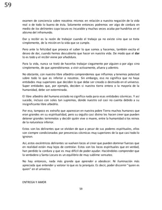 59
59
examen de conciencia sobre nosotros mismos en relación a nuestra negación de la vida
real o de todo lo bueno de ésta. Solamente entonces podremos ver algo de cordura en
medio de los delirantes cuya locura es incurable y muchas veces acaba por hundirlos en el
abismo del inframundo.
Dar y recibir es la razón de trabajar cuando el trabajo ya no existe sino que se trata
simplemente, de la misión en la vida que se cumple.
Pero ante la felicidad que provoca el saber lo que somos y hacemos, también excita el
deseo de dar, cuando hemos descubierto que hacer en nuestra vida. De modo que el dar
lo es todo y el recibir viene por añadidura.
Para la vida, nunca se trató de hacerlos trabajar ciegamente por alguien o por algo sino
simplemente, de que aprendiéramos a vivir activamente, afuera y adentro.
No obstante, con nuestro libre albedrío comprendemos que influimos y tenemos potestad
sobre todo lo que es inferior a nosotros. Sin embargo, eso no significa que no haya
entidades muy superiores que deciden lo que debe ser creado o destruido en el universo.
Super entidades que, por ejemplo, deciden si nuestra tierra entera o la mayoría de la
humanidad, debe ser exterminada.
El libre albedrío del humano aislado no significa nada para esas entidades cósmicas. Y así
sucede, incluso con soles tan supremos, donde nuestro sol casi no cuenta debido a su
insignificante libre albedrío.
Por eso, tampoco es extraño que aparezcan en nuestra pobre Tierra muchos humanos que
eran grandes en su espiritualidad, pero su orgullo casi divino les hacen creer que pueden
detener grandes terremotos y decidir quién vive o muere, entre la humanidad o los reinos
de la naturaleza inferior.
Estos son los delirantes que se olvidan de que a pesar de sus poderes espirituales, ellos
son siempre condicionados por presencias cósmicas muy superiores de la que casi todo lo
ignoran.
Así, estos excéntricos delirantes se vuelven locos al creer que pueden dominar fuerzas que
en realidad están muy lejos de controlar. Estos son los locos espirituales que en verdad,
han perdido la cordura y que es muy difícil de poder ayudar. Haciéndoles comprender que
la verdadera y Santa Locura es un equilibrio de muy sublime sensatez.
No hay entonces, nada más grande que aprender a obedecer. Ni iluminación más
apreciada que entender y valorar lo que es la jerarquía. Es decir, poder discernir "quien es
quien" en el universo.
ENTREGA Y AMOR
 