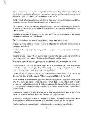 6
6
Es el poema que ya no se sujeta a la regla del método racional y por lo mismo, se libera. Se
convierte en escrito anárquico único y genial, que expandiendo el pensamiento expresa la
verdad de su ser y se revela, casi sin quererlo, a toda razón.
Es libre como la locura que llaman metafísica o alucinación mental. Pero que sin embargo,
expresa la realidad sin cuestionar locura alguna. Y por fin siente.
Así es como en el poema explotan los sentimientos y van muriendo siempre en la agonía,
el dolor y el fracaso; en la soledad y el aislamiento; en la frustración y el desamor. Pero
¡por fin habla!
Es el poema que cuenta lo que es el ser que carece de ser, y precisamente por eso se
torna en el camino del ser y hacia el ser.
Tal es el sentimiento que sale de su pasividad y comienza a contemplarse.
Se juzga y no se juzga, se revela y vuelve a retroceder sin atreverse a escucharse, a
conocerse a sí mismo.
Es el sabor del amor al que se ama y se odia, porque no podemos alcanzarlo y menos aún
realizarlo.
Es correr el velo y luego volverlo a poner para no contemplar a Dios, para no ser infieles a
nuestro ateísmo y a las razones de nuestra cruel locura y nuestra flojera.
A los nexos hecho de cobardía, para con los que decimos amar. Y lo mismo con la vida.
Es el ciego que nada sabe del amor porque no lo ha experimentado. Pero el poema se
convierte en la confidencia privada e íntima de lo que somos y de lo que late como late
nuestra vida, cobarde y mediocre, insignificante y fugaz.
Oculta no por la pequeñez de lo que naturalmente somos sino por el miedo de
desnudarnos ante la verdad y decir: ¡Vida, me equivoque! ¡Dios, te necesito!
Vicios malditos que confiesan la veracidad de nuestros poemas. Los cuales toman, no la
tinta de la pluma que escribe sino del corazón. Toman -digo- los músculos, la piel, el sudor,
las lágrimas y el desgarramiento de nosotros mismos. Los cuales funden el creer con el
razonar verdadero, para mostrarnos la verdad de lo que en verdad somos y también de lo
que no somos.
Todo lo cual nos hace temblar de terror por lo poco que significamos y de lo que hemos
hecho por servir de verdad a la vida y al bien que por fin podemos ver.
Y entonces comenzamos apenas a contemplar, a través de esta nimia rasgadura, por la
que atisbamos a la pequeñísima parte de la realidad auténtica que nos deslumbra.
En el poema brotan sobresaltados y casi muertos, los sentimientos momificados.
 