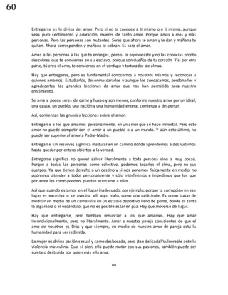 60
60
Entregarse es la divisa del amor. Pero si no te conoces a ti mismo o a ti misma, aunque
seas puro sentimiento y adoración, mueres de tanto amor. Porque amas a más y más
personas. Pero las personas son mutantes. Seres que ahora te aman y te dan y mañana te
quitan. Ahora corresponden y mañana te cobran. Es caro el amor.
Amas a las personas a las que te entregas, pero si te equivocaste y no las conocías pronto
descubres que te conviertes en su esclavo, porque son dueños de tu corazón. Y si por otra
parte, tú eres el amo, te conviertes en el verdugo y torturador de almas.
Hay que entregarse, pero es fundamental conocernos a nosotros mismos y reconocer a
quienes amamos. Estudiarlos, desenmascararlos y aunque los conozcamos, perdonarlos y
agradecerles las grandes lecciones de amor que nos han permitido para nuestro
crecimiento.
Se ama a pocos seres de carne y hueso y son menos, conforme nuestro amor por un ideal,
una causa, un pueblo, una nación y una humanidad entera, comienza a despertar.
Así, comienzan las grandes lecciones sobre el amor.
Entregarse a los que amamos personalmente, en un amor que se hace inmortal. Pero este
amor no puede competir con el amor a un pueblo o a un mundo. Y aún esto último, no
puede ser superior al amor a Padre-Madre.
Entregarse sin reservas significa madurar en un camino donde aprendemos a desnudarnos
hasta quedar por entero abiertos a la verdad.
Entregarse significa no querer salvar literalmente a toda persona sino a muy pocas.
Porque a todas las personas como colectivo, podemos tocarles el alma, pero no sus
cuerpos. Ya que tienen derecho a un destino y si nos ponemos físicamente en medio, no
podremos atender a todos personalmente y sólo interferimos e impedimos que los que
por amor les corresponden, puedan acercarse a ellos.
Así que cuando estamos en el lugar inadecuado, por ejemplo, porque la corrupción en ese
lugar es excesiva o se avecina allí algo malo, como una catástrofe. Es como tratar de
meditar en medio de un carnaval o en un estadio deportivo lleno de gente, donde es tanta
la algarabía o el escándalo, que no es posible estar en paz. Hay que moverse de lugar.
Hay que entregarse, pero también renunciar a los que amamos. Hay que amar
incondicionalmente, pero no literalmente. Amar a nuestra pareja conscientes de que el
amo de nosotros es Dios y que siempre, en medio de nuestro amor de pareja está la
humanidad para ser redimida.
La mujer es divina pasión sexual y carne desbocada, pero ¡tan delicada! Vulnerable ante la
violencia masculina. Que si bien, ella puede matar con sus pasiones, también puede ser
sujeta o destruida por quien más ella ama.
 