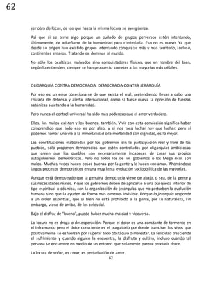 62
62
ser obra de locos, de los que hasta la misma locura se avergüenza.
Así que si se teme algo porque un puñado de grupos perversos estén intentando,
últimamente, de adueñarse de la humanidad para controlarla. Eso no es nuevo. Ya que
desde su origen han existido grupos intentando conquistar más y más territorio, incluso,
continentes enteros. Tratando de dominar al mundo.
No sólo los ocultistas malvados sino conquistadores físicos, que en nombre del bien,
según lo entienden, siempre se han propuesto someter a las mayorías más débiles.
OLIGARQUÍA CONTRA DEMOCRACIA. DEMOCRACIA CONTRA JERARQUÍA
Por eso es un error obsesionarse de que exista el mal, pretendiendo llevar a cabo una
cruzada de defensa y alerta internacional, como si fuese nueva la opresión de fuerzas
satánicas sujetando a la humanidad.
Pero nunca el control universal ha sido más poderoso que el amor verdadero.
Ellos, los malos existen y los buenos, también. Vivir con esta convicción significa haber
comprendido que todo eso es por algo, y si nos toca luchar hay que luchar, pero sí
podemos tomar una vía a la inmortalidad o la mortalidad con dignidad, es lo mejor.
Las constituciones elaboradas por los gobiernos sin la participación real y libre de los
pueblos, sólo proponen democracias que estén controladas por oligarquías ambiciosas
que creen que los pueblos son necesariamente incapaces de crear sus propios
autogobiernos democráticos. Pero no todos los de los gobiernos o los Mega ricos son
malos. Muchas veces hacen cosas buenas por la gente y lo hacen con amor. Ahorrándose
largos procesos democráticos en una muy lenta evolución sociopolítica de las mayorías.
Aunque está demostrado que la genuina democracia viene de abajo, o sea, de la gente y
sus necesidades reales. Y que los gobiernos deben de aplicarse a una búsqueda interior de
tipo espiritual o cósmica, con la organización de jerarquías que no perturben la evolución
humana sino que la ayuden de forma más o menos invisible. Porque la jerarquía responde
a un orden espiritual, que si bien no está prohibido a la gente, por su naturaleza, sin
embargo, viene de arriba, de los celestial.
Bajo el disfraz de "bueno", puede haber mucha maldad y viceversa.
La locura no es droga o desesperación. Porque el dolor es una constante de tormento en
el inframundo pero el dolor consciente es el purgatorio por donde transitan los vivos que
positivamente se esfuerzan por superar todo obstáculo o malestar. La felicidad trasciende
el sufrimiento y cuando alguien la encuentra, la disfruta y cultiva, incluso cuando tal
persona se encuentre en medio de un entorno que solamente parece producir dolor.
La locura de soñar, es crear, es perturbación de amor.
 