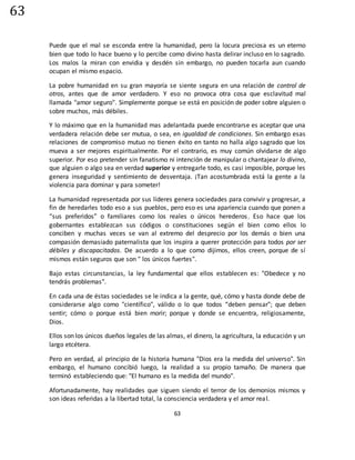 63
63
Puede que el mal se esconda entre la humanidad, pero la locura preciosa es un eterno
bien que todo lo hace bueno y lo percibe como divino hasta delirar incluso en lo sagrado.
Los malos la miran con envidia y desdén sin embargo, no pueden tocarla aun cuando
ocupan el mismo espacio.
La pobre humanidad en su gran mayoría se siente segura en una relación de control de
otros, antes que de amor verdadero. Y eso no provoca otra cosa que esclavitud mal
llamada "amor seguro". Simplemente porque se está en posición de poder sobre alguien o
sobre muchos, más débiles.
Y lo máximo que en la humanidad mas adelantada puede encontrarse es aceptar que una
verdadera relación debe ser mutua, o sea, en igualdad de condiciones. Sin embargo esas
relaciones de compromiso mutuo no tienen éxito en tanto no halla algo sagrado que los
mueva a ser mejores espiritualmente. Por el contrario, es muy común olvidarse de algo
superior. Por eso pretender sin fanatismo ni intención de manipular o chantajear lo divino,
que alguien o algo sea en verdad superior y entregarle todo, es casi imposible, porque les
genera inseguridad y sentimiento de desventaja. ¡Tan acostumbrada está la gente a la
violencia para dominar y para someter!
La humanidad representada por sus líderes genera sociedades para convivir y progresar, a
fin de heredarles todo eso a sus pueblos, pero eso es una apariencia cuando que ponen a
“sus preferidos” o familiares como los reales o únicos herederos. Eso hace que los
gobernantes establezcan sus códigos o constituciones según el bien como ellos lo
conciben y muchas veces se van al extremo del desprecio por los demás o bien una
compasión demasiado paternalista que los inspira a querer protección para todos por ser
débiles y discapacitados. De acuerdo a lo que como dijimos, ellos creen, porque de sí
mismos están seguros que son " los únicos fuertes".
Bajo estas circunstancias, la ley fundamental que ellos establecen es: "Obedece y no
tendrás problemas".
En cada una de éstas sociedades se le indica a la gente, qué, cómo y hasta donde debe de
considerarse algo como "científico", válido o lo que todos “deben pensar"; que deben
sentir; cómo o porque está bien morir; porque y donde se encuentra, religiosamente,
Dios.
Ellos son los únicos dueños legales de las almas, el dinero, la agricultura, la educación y un
largo etcétera.
Pero en verdad, al principio de la historia humana "Dios era la medida del universo". Sin
embargo, el humano concibió luego, la realidad a su propio tamaño. De manera que
terminó estableciendo que: "El humano es la medida del mundo".
Afortunadamente, hay realidades que siguen siendo el terror de los demonios mismos y
son ideas referidas a la libertad total, la consciencia verdadera y el amor real.
 