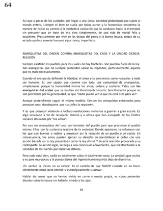 64
64
Así que a pesar de los cuidados por llegar a una única sociedad globalizada que sujete al
mundo entero, siempre el bien se cuela por todas partes y la humanidad encuentra la
manera de hallar su camino a la verdadera evolución que lo conduzca hacia la eternidad,
sin presumir que se trate de eso sino simplemente, de una vida de mortal feliz y
ecuánime. Precisamente por vivir en los brazos del genio y la buena locura, propia de su
estado auténticamente humano y por tanto, imperfecto.
ANARQUISTAS DEL ORDEN CONTRA ANARQUISTAS DEL CAOS Y LA UNIDAD CIENCIA-
RELIGIÓN
Siempre existirán los pueblos para los cuales no hay fronteras. Son pueblos fuera de la ley.
Son anarquistas que no siempre pretenden salvar lo imposible, particularmente, aquello
que es malo necesariamente.
Cuando el anarquista defiende la libertad, el amor y la conciencia como naturales a todo
ser humano. Es una utopía que convive con toda una comunidad de anarquistas,
simplemente porque la humanidad misma los atrae, ordena y sostiene. Tales son los
anarquistas del orden que se ocultan sin literalmente hacerlo. Sencillamente porque no
son percibidos por la generalidad, ya que "nadie puede ver lo que no está listo para ver".
Aunque pretendiendo seguir el mismo modelo. Existen los anarquistas entrenados para
provocar caos, dondequiera que sus jefes lo requieren.
Y es que provocar violencia e incluso revoluciones malsanas o guerras a gran escala. Es
algo necesario a fin de recuperar terreno y a almas que han escapado de los límites
sociales deseados por "los amos".
Por eso los anarquistas del caos son tomados del pueblo para que presionen al pueblo
mismo. Ellos son la sustancia reactiva de la sociedad. Donde aparecen, se refuerzan con
los que son buenos o nobles y provocan así la reacción de un pueblo o un sector. En
consecuencia, los amos pueden ejercer su derecho de reestablecer el orden con una
acción basada en su ley presentada como la ley oficial. Y de esta reacción provocada y su
contraparte, la acción legal, se llega a una conclusión conveniente, que reestructurará a la
sociedad de los fuertes por sobre los débiles.
Pero todo está bien, nadie es totalmente sabio ni totalmente tonto. La verdad sigue oculta
y es para muy pocos y la pureza divina del ingenio humano jamás deja de divertirse.
¡En verdad la locura no es locura! En el sentido de que HACER consiste en no hacer
literalmente nada, pero interior y estratégicamente si actuar.
Hablar de temas que no hemos vivido en carne y mente propia, es como pretender
disertar sobre la locura sin haberla mirado a los ojos.
 