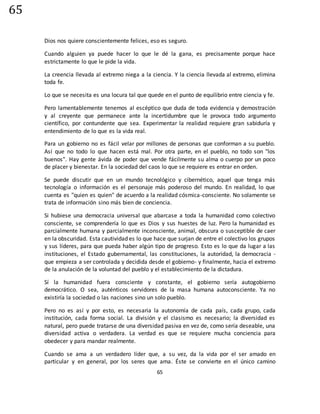 65
65
Dios nos quiere conscientemente felices, eso es seguro.
Cuando alguien ya puede hacer lo que le dé la gana, es precisamente porque hace
estrictamente lo que le pide la vida.
La creencia llevada al extremo niega a la ciencia. Y la ciencia llevada al extremo, elimina
toda fe.
Lo que se necesita es una locura tal que quede en el punto de equilibrio entre ciencia y fe.
Pero lamentablemente tenemos al escéptico que duda de toda evidencia y demostración
y al creyente que permanece ante la incertidumbre que le provoca todo argumento
científico, por contundente que sea. Experimentar la realidad requiere gran sabiduría y
entendimiento de lo que es la vida real.
Para un gobierno no es fácil velar por millones de personas que conforman a su pueblo.
Así que no todo lo que hacen está mal. Por otra parte, en el pueblo, no todo son "los
buenos". Hay gente ávida de poder que vende fácilmente su alma o cuerpo por un poco
de placer y bienestar. En la sociedad del caos lo que se requiere es entrar en orden.
Se puede discutir que en un mundo tecnológico y cibernético, aquel que tenga más
tecnología o información es el personaje más poderoso del mundo. En realidad, lo que
cuenta es "quien es quien" de acuerdo a la realidad cósmica-consciente. No solamente se
trata de información sino más bien de conciencia.
Si hubiese una democracia universal que abarcase a toda la humanidad como colectivo
consciente, se comprendería lo que es Dios y sus huestes de luz. Pero la humanidad es
parcialmente humana y parcialmente inconsciente, animal, obscura o susceptible de caer
en la obscuridad. Esta cautividad es lo que hace que surjan de entre el colectivo los grupos
y sus líderes, para que pueda haber algún tipo de progreso. Esto es lo que da lugar a las
instituciones, el Estado gubernamental, las constituciones, la autoridad, la democracia -
que empieza a ser controlada y decidida desde el gobierno- y finalmente, hacia el extremo
de la anulación de la voluntad del pueblo y el establecimiento de la dictadura.
Sí la humanidad fuera consciente y constante, el gobierno sería autogobierno
democrático. O sea, auténticos servidores de la masa humana autoconsciente. Ya no
existiría la sociedad o las naciones sino un solo pueblo.
Pero no es así y por esto, es necesaria la autonomía de cada país, cada grupo, cada
institución, cada forma social. La división y el clasismo es necesario; la diversidad es
natural, pero puede tratarse de una diversidad pasiva en vez de, como sería deseable, una
diversidad activa o verdadera. La verdad es que se requiere mucha conciencia para
obedecer y para mandar realmente.
Cuando se ama a un verdadero líder que, a su vez, da la vida por el ser amado en
particular y en general, por los seres que ama. Éste se convierte en el único camino
 
