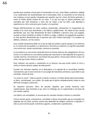 66
66
posible para nosotros y hasta para la humanidad. A la vez, como líderes auténticos, debido
a las condiciones tan automatizadas de la humanidad, ellos se convierten en los amos de
una empresa en que quedan atrapados por aquellos que los sirven, de forma parecida, a
como un Padre queda cautivo de sus hijos. Y es por eso que es bueno promover una
sociedad que esté dispuesta a velar por los viejos y por los jefes cuya dignidad y
experiencia es útil y necesaria para inspirar a la juventud.
Porque definitivamente las leyes jurídicas endurecidas, demuestran la inseguridad, los
miedos y los vicios que atormentan a los líderes y gobernantes. De modo tal que cuando
permitimos que una vida demostrada de buen ciudadano o persona sana, sea juzgada,
cuando se haya cometido un delito. El delito se juzga, o debería ser juzgado de acuerdo a
la vida positiva demostrada por la persona que está siendo enjuiciada. Y la condena no
debiera, entonces, ser tan severa.
Este sentido humanitario debe ser el eje de toda ley jurídica y penal porque la no violencia
es el camino de los pueblos y su democracia. Pero ésta no violencia no significa pasividad
sino acción real, mente concentrada, conciencia actuando.
La no violencia es una acción sostenida hacia las formas diversas de autogobierno. Sin esa
acción la no violencia es una tontería porque por naturaleza la vida depende de la guerra y
cuando nuestras circunstancias nos llaman hay que pelear. Incluso para retener la paz y el
amor, hay que luchar afuera y adentro.
Para contener una pasión y mantenerla en su dulzura, hay que luchar contra el vicio y
contra el eterno destruir propio de toda pasión.
Cuando nos hacemos expertos en la delicadeza y lo sagrado de la sexualidad, también
reconocemos que el sexo consiste en una jungla de naturaleza venenosa y que todo lo que
corrompe emana de éste.
"La carne es carne". Todo es pasión y muerte. El placer y el dolor demasiado humanizados,
es decir, animalizados, van unidos. De modo que el placer verdaderamente limpio es muy
difícil de conseguir y preservar.
Se requieren personas libres de pecado. Aquellos que siendo humanos sean
superhumanos. Que teniendo un yo, sean sin embargo, de un supramundo y con leyes de
ese mundo superior.
Los líderes son corruptibles, lo mismo que los consejos tienden a formar su camarilla.
Incluso existen gurús, eclesiásticos, sacerdotes y dioses encarnados que ya no pueden ser
juzgados por las leyes sociales, puesto que dependen de códigos canónicos o sagrados. Y
sólo un juicio divino puede realmente juzgarlos, condenarlos o perdonarlos.
 