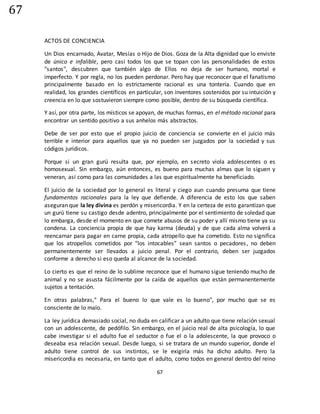 67
67
ACTOS DE CONCIENCIA
Un Dios encarnado, Avatar, Mesías o Hijo de Dios. Goza de la Alta dignidad que lo enviste
de único e infalible, pero casi todos los que se topan con las personalidades de estos
"santos", descubren que también algo de Ellos no deja de ser humano, mortal e
imperfecto. Y por regla, no los pueden perdonar. Pero hay que reconocer que el fanatismo
principalmente basado en lo estrictamente racional es una tontería. Cuando que en
realidad, los grandes científicos en particular, son inventores sostenidos por su intuición y
creencia en lo que sostuvieron siempre como posible, dentro de su búsqueda científica.
Y así, por otra parte, los místicos se apoyan, de muchas formas, en el método racional para
encontrar un sentido positivo a sus anhelos más abstractos.
Debe de ser por esto que el propio juicio de conciencia se convierte en el juicio más
terrible e interior para aquellos que ya no pueden ser juzgados por la sociedad y sus
códigos jurídicos.
Porque si un gran gurú resulta que, por ejemplo, en secreto viola adolescentes o es
homosexual. Sin embargo, aún entonces, es bueno para muchas almas que lo siguen y
veneran, así como para las comunidades a las que espiritualmente ha beneficiado.
El juicio de la sociedad por lo general es literal y ciego aun cuando presuma que tiene
fundamentos racionales para la ley que defiende. A diferencia de esto los que saben
aseguran que la ley divina es perdón y misericordia. Y en la certeza de esto garantizan que
un gurú tiene su castigo desde adentro, principalmente por el sentimiento de soledad que
lo embarga, desde el momento en que comete abusos de su poder y allí mismo tiene ya su
condena. La conciencia propia de que hay karma (deuda) y de que cada alma volverá a
reencarnar para pagar en carne propia, cada atropello que ha cometido. Esto no significa
que los atropellos cometidos por “los intocables” sean santos o pecadores, no deben
permanentemente ser llevados a juicio penal. Por el contrario, deben ser juzgados
conforme a derecho si eso queda al alcance de la sociedad.
Lo cierto es que el reino de lo sublime reconoce que el humano sigue teniendo mucho de
animal y no se asusta fácilmente por la caída de aquellos que están permanentemente
sujetos a tentación.
En otras palabras," Para el bueno lo que vale es lo bueno", por mucho que se es
consciente de lo malo.
La ley jurídica demasiado social, no duda en calificar a un adulto que tiene relación sexual
con un adolescente, de pedófilo. Sin embargo, en el juicio real de alta psicología, lo que
cabe investigar si el adulto fue el seductor o fue el o la adolescente, la que provoco o
deseaba esa relación sexual. Desde luego, si se tratara de un mundo superior, donde el
adulto tiene control de sus instintos, se le exigiría más ha dicho adulto. Pero la
misericordia es necesaria, en tanto que el adulto, como todos en general dentro del reino
 