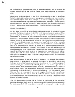 68
68
del animal humano, son débiles y esclavos de la sexualidad carnal. Pero no por eso la ley
humana debe de dejar el mal como tal. Porque luchar por el bien debe ser siempre la
regla.
Lo que debe tomarse en cuenta es que por la misma naturaleza es que es también un
hecho la esclavitud de muchos jóvenes en la droga y la prostitución hasta extremos de una
moustrocidad sin precedentes. Y sin embargo, no es extraño que algunas y algunos estén
aquí en su elemento hasta el punto de que verdaderamente lo disfrutan y piensan que eso
es bueno para ellos. Por esto mismo no se puede establecer como principio absoluto que
la droga y la prostitución es siempre algo malo e innecesario para esta humanidad.
No todo es lo que parece.
Por otra parte, los cargos de conciencia que puede experimentar un Salvador del mundo
cuando al final de su jornada se ha decidido por la Ascensión dejando su cuerpo físico,
puede prolongarse en tanto que con ello se aleja de la humanidad siendo infiel a sus
compromisos de estar cerca de ellos, conservando su cuerpo físico en una ascensión con
cuerpo físico, como debiera. O bien podemos mencionar el caso de otro sobresaliente
Salvador del mundo que ha escogido el camino del guerrero y en un momento dado de su
existencia se vio obligado a matar a otros seres humanos, a fin de poder salvar a su pueblo
y su sagrada Misión como Salvador. Y podemos reconocer además que en otra terrible
decisión, al querer estabilizar el exceso de mujeres de su pueblo donde muchos hombres
murieron debido a una guerra. Considera como correcta la poligamia, de modo que un
esposo pueda tener varias mujeres como esposas. Pero esto que en su momento fue una
solución genial y justa, con el paso de los siglos, como la costumbre persiste todo se
deforma. Ya que la naturaleza requiere de la monogamia como base de toda relación
conyugal sana. Sobre todo si lo que se necesita son hijos sanos que crean en el amor único
basado en la fidelidad.
Pero también tenemos el otro hecho donde se demuestra y se defiende que aunque la
clave del amor es la monogamia en la pareja, sin embargo, la poligamia es necesaria en
tanto que la sexualidad física es un imperativo para todo ser vivo y mucho mas para el
animal humano y debe, anímicamente hablando, tener un o una amante, según el caso. Y
esto por motivos diversos como por ejemplo, en el caso del hombre, porque su esposa al
entrar en edad madura vive la menopausia perdiendo el apetito sexual. O en el caso de la
mujer porque como hembra, ella es naturalmente polígama. Y este tipo de pasión sexual
inherente al animal humano es la razón por la que generalmente el sexo nos da fuertes
tendencias polígamas que van en contra de las buenas maneras sociales y por lo tanto,
quedan en los secreto. Principalmente, porque muchos de sus juicios y decisiones son de
conciencia, más que sociales.
Todo esto nos permite comprender que las experiencias internas son las más ricas y más
peligrosas. Es por eso que la locura no encaja en los parámetros sociales sino más bien en
los existenciales. En la vida como algo experimentado en carne propia y aunque la razón
 
