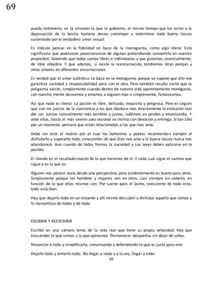 69
69
pueda entreverla, es la sinrazón la que la gobierna, al mismo tiempo que los vicios y la
depravación de la bestia humana desea corromper y exterminar toda buena locura
sustentada por el verdadero amor sexual.
Es ridículo pensar en la fidelidad en base de la monogamia, como algo literal. Esto
significaría que podríamos posesionarnos de alguien pretendiendo convertirlo en nuestra
propiedad. Sabiendo que todos somos libres e individuales y que gozamos, esencialmente,
de libre albedrío. Y que además, si existe la reencarnación, tendremos otras parejas y
otros amores en diferentes encarnaciones.
Es verdad que el amor auténtico se basa en la monogamia porque se supone que ello nos
garantiza castidad y responsabilidad para con el otro. Pero también resulta cierto que la
poligamia existe, simplemente cuando dentro de nuestra vida aparentemente monógama,
con nuestra mente deseamos y amamos a alguien más o simplemente, fantaseamos.
Asi que nada es literal. La pasión es libre, delicada, exquisita y peligrosa. Pero es seguro
que son los juicios de la conciencia a los que obedece más directamente la evolución real
del ser. Juicios naturalmente más terribles y justos, sublimes en perdón y misericordia. Y
ante ellos, hasta el más severo juez racional se inclina con devoción y entrega. Si tan sólo
por un momento pensara que están relacionados a los que mas ama.
Debe ser éste el motivo por el cual los bohemios y poetas recomiendan siempre el
disfrutarlo y superarlo todo, conscientes de que Dios nos ama y la buena locura nunca nos
abandonará. Aun cuando de todas formas la sociedad y sus leyes deben aplicarse en lo
posible.
El mundo es el resultado exacto de lo que hacemos de el. Y cada cual sigue el camino que
sigue y es lo que es.
Alguien nos parece malo desde una perspectiva, pero evidentemente es bueno para otros.
Simplemente porque los hombres y mujeres ven en otros, casi siempre sin saberlo, en
función de lo que ellos mismos son. Por suerte para el Santo, consciente de todo esto,
todo está bien.
Hay que dejarlo todo en un instante y allí mismo descubrir y disfrutar aquello que somos y
lo maravilloso de todos y de todo.
ESCRIBIR Y REESCRIBIR
Escribir es una cámara lenta de la vida real que tiene su propia velocidad. Hay que
trascender lo que somos y lo que opinamos. Permanecer despiertos sin dejar de soñar.
Renunciar a todo y simplificarlo, conservando y defendiendo lo que es justo para vivir.
Dejarlo todo y tomarlo todo. No llegar a nada y a la vez, llegar a todo.
 