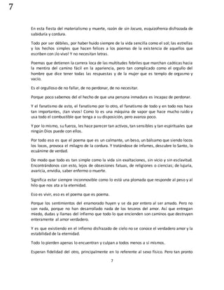 7
7
En esta fiesta del materialismo y muerte, razón de sin locura, esquizofrenia disfrazada de
sabiduría y cordura.
Todo por ser débiles, por haber huido siempre de la vida sencilla como el sol; las estrellas
y los hechos simples que hacen felices a los poemas de la existencia de aquellos que
escriben con ¡lo vivo! Y no necesitan letras.
Poemas que detienen la carrera loca de las multitudes febriles que marchan caóticas hacia
la mentira del camino fácil en la apariencia, pero tan complicado como el orgullo del
hombre que dice tener todas las respuestas y de la mujer que es templo de orgasmo y
vacío.
Es el orgulloso de no fallar, de no perdonar, de no necesitar.
Porque poco sabemos del el hecho de que una persona inmadura es incapaz de perdonar.
Y el fanatismo de esto, el fanatismo por lo otro, el fanatismo de todo y en todo nos hace
tan importantes, ¡tan vivos! Como lo es una máquina de vapor que hace mucho ruido y
usa todo el combustible que tenga a su disposición, pero avanza poco.
Y por lo mismo, su fuerza, les hace parecer tan activos, tan sensibles y tan espirituales que
ningún Dios puede con ellos.
Por todo eso es que el poema que es un calmante, un beso, un bálsamo que siendo locos
los locos, provoca el milagro de la cordura. Y tratándose de infames, descubre lo Santo, lo
ecuánime de verdad.
De modo que todo es tan simple como la vida sin exaltaciones, sin vicio y sin esclavitud.
Encontrándonos con esto, lejos de obsesiones fatuas, de religiones o ciencias; de lujuria,
avaricia, envidia, saber enfermo o muerte.
Significa estar siempre inconmovible como lo está una plomada que responde al peso y al
hilo que nos ata a la eternidad.
Eso es vivir, eso es el poema que es poema.
Porque los sentimientos del enamorado huyen y se da por entero al ser amado. Pero no
son nada, porque no han desarrollado nada de los tesoros del amor. Así que entregan
miedo, dudas y llamas del infierno que todo lo que encienden son caminos que destruyen
enteramente al amor verdadero.
Y es que existiendo en el infierno disfrazado de cielo no se conoce el verdadero amor y la
estabilidad de la eternidad.
Todo lo pierden apenas lo encuentran y culpan a todos menos a sí mismos.
Esperan fidelidad del otro, principalmente en lo referente al sexo físico. Pero tan pronto
 