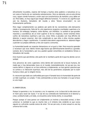 71
71
oficialmente incurables, viajeros del tiempo y muchos otros poderes o naturaleza en su
ser como el hecho de ser realmente extraterrestres. Pero no obstante, aún en este último
caso, siguen siendo humanos y están aquí con características de mortales y eso, debe ser
así. Pero todos, es muy seguro que tengan defectos humanos. Y si esto es así, significa que
aún los Avatares, Salvadores del mundo y otros "dioses encarnados", no son
humanamente perfectos.
Pero negar completamente sus poderes por parte de los racionalistas sólo demuestra
miedo e incomprensión, falta de fe y de experiencia respecto a realidades superiores a la
humana. Sin embargo, tampoco, como dijimos, son infalibles. La verdad es que grandes
maestros y sacerdotisas de un nivel superior al de los religiosos, tienen enormes fallas
sutiles de naturaleza espiritual y por eso, estas fallas o pecados son muy difíciles de
detectar o querer enjuiciar. Aún más complicado es que ellos o ellas mismas puedan
descubrirlas y llegar a quitárselas. Y cuando lo descubren seguramente es doloroso llegar
a percibir sus propios defectos y más aún aspirar a vencerlos.
La humanidad puede ver aspectos demoníacos en un gurú o líder. Pero necesita aprender
a reconocer que esos líderes tienen algo bueno que definitivamente beneficia a grandes
sectores de la humanidad y por eso, pueden quedar convertidos en verdaderos héroes o
Salvadores del mundo.
Esto muestra que percibimos sólo parte de la realidad y parte de lo que los demás son en
verdad.
Esta presencia de seres superiores entra dentro del concierto de la locura humana, de
modo que si hay demasiados locos en el mundo, lamentablemente, tal vez por eso, nos
cueste definir si alguien es un loco enfermo o simplemente, un loco genial y positivo que
va camino a la liberación espiritual, más allá de los parámetros aceptados por la razón
humana o bien, por la religión misma.
Es necesario que todo sea confundido para que el llamado hacia la humanidad de parte de
un líder espiritual, se cumpla. Y más controvertido se torna ese llamado si la que lo hace
es una mujer.
EL AMOR SEXUAL
Porque lo queramos o no, lo creamos o no, lo sepamos o no. La base de la vida viene con
el morir para nacer de nuevo. Y el eje de esa contradicción matrimonial en el destruir y
crear, cambiarlo todo y en todo, se encuentra como hemos dicho, la sexualidad.
Porque aunque el sexo parece ser simplemente un instinto y necesidad animal, si bien
universal, la realidad es que es mucho más y el síntoma más evidente es que nunca
alguien es suficiente cuando carece de amor. Tal vez por esto, el amor sexual es una ley
universal de la vida.
 