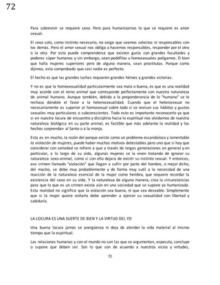 72
72
Para sobrevivir se requiere sexo. Pero para humanizarnos lo que se requiere es amor
sexual.
El sexo solo, como instinto necesario, no exige que seamos selectos ni responsables con
los demás. Pero el amor sexual nos obliga a hacernos responsables, responder por el otro
o la otra. Por esto puede comprenderse que existen gurús con grandes facultades y
poderes súper humanos y sin embargo, sean pedófilos u homosexuales polígamos. O bien
que halla mujeres superiores pero de alguna manera, sean prostitutas. Porque como
dijimos, esta comprobado que casi nadie es perfecto.
El hecho es que las grandes luchas requieren grandes héroes y grandes victorias.
Y no es que la homosexualidad particularmente sea mala o buena, es que es una realidad
muy acorde con el reino animal que corresponde perfectamente con nuestra naturaleza
de animal humano. Aunque también, debido a la preponderancia de lo "humano" se le
rechaza dándole el favor a la heterosexualidad. Cuando que el heterosexual no
necesariamente es superior al homosexual sobre todo si se revisan sus hábitos y gustos
sexuales muy particulares o subconscientes. Todo esto es importante reconocerlo ya que
si en nuestra locura de encuentro y disciplina hacia lo espiritual nos olvidamos de nuestra
naturaleza biológica en su parte animal, es factible que más adelante la realidad y los
hechos sorprendan al Santo o a la monja.
Esta es en mucho, la razón del porque existe como un problema escandaloso y lamentable
la violación de mujeres, puede haber muchos motivos detestables pero uno que si hay que
considerar con seriedad se refiere a que a través de largas generaciones en general y en
particular, a lo largo de su vida, algunas mujeres se la viven tratando de ignorar su
naturaleza sexo-animal, como si con ello dejara de existir su instinto sexual. Y entonces,
ese crimen llamado "violación" que llegan a sufrir por parte del hombre, o mejor dicho,
del macho, se debe muy probablemente y de forma muy sutil a la necesidad de una
reacción de la naturaleza esencial de la mujer como hembra, que requiere recordar la
existencia del sexo en su vida. Y la naturaleza de alguna manera, crea la circunstancias
para que lo que es un crimen exista aún en una sociedad que se supone ya humanizada.
Esta realidad no significa que la violación sea buena, ni que sea deseable. Simplemente
que si la mujer quiere evitarla debe aprender a ejercer su sexualidad con libertad y
sabiduría.
LA LOCURA ES UNA SUERTE DE BIEN Y LA VIRTUD DEL YO
Una buena locura jamás se avergüenza ni deja de atender la vida material al mismo
tiempo que la espiritual.
Las relaciones humanas y con el mundo no son las que se argumentan, especula, concluye
o supone que deben ser. Son lo que son de acuerdo a nuestros vicios y virtudes,
 