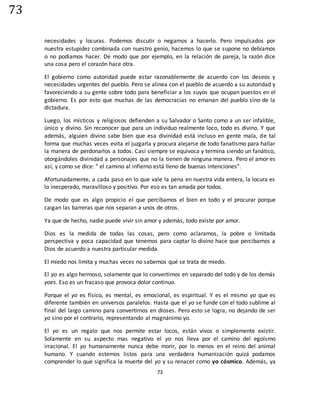 73
73
necesidades y locuras. Podemos discutir o negarnos a hacerlo. Pero impulsados por
nuestra estupidez combinada con nuestro genio, hacemos lo que se supone no debíamos
o no podíamos hacer. De modo que por ejemplo, en la relación de pareja, la razón dice
una cosa pero el corazón hace otra.
El gobierno como autoridad puede estar razonablemente de acuerdo con los deseos y
necesidades urgentes del pueblo. Pero se alinea con el pueblo de acuerdo a su autoridad y
favoreciendo a su gente sobre todo para beneficiar a los suyos que ocupan puestos en el
gobierno. Es por esto que muchas de las democracias no emanan del pueblo sino de la
dictadura.
Luego, los místicos y religiosos defienden a su Salvador o Santo como a un ser infalible,
único y divino. Sin reconocer que para un individuo realmente loco, todo es divino. Y que
además, alguien divino sabe bien que esa divinidad está incluso en gente mala, de tal
forma que muchas veces evita el juzgarla y procura alejarse de todo fanatismo para hallar
la manera de perdonarlos a todos. Casi siempre se equivoca y termina siendo un fanático,
otorgándoles divinidad a personajes que no la tienen de ninguna manera. Pero el amor es
así, y como se dice: " el camino al infierno está lleno de buenas intenciones".
Afortunadamente, a cada paso en lo que vale la pena en nuestra vida entera, la locura es
lo inesperado, maravilloso y positivo. Por eso es tan amada por todos.
De modo que es algo propicio el que percibamos el bien en todo y el procurar porque
caigan las barreras que nos separan a unos de otros.
Ya que de hecho, nadie puede vivir sin amor y además, todo existe por amor.
Dios es la medida de todas las cosas, pero como aclaramos, la pobre o limitada
perspectiva y poca capacidad que tenemos para captar lo divino hace que percibamos a
Dios de acuerdo a nuestra particular medida.
El miedo nos limita y muchas veces no sabemos qué se trata de miedo.
El yo es algo hermoso, solamente que lo convertimos en separado del todo y de los demás
yoes. Eso es un fracaso que provoca dolor continuo.
Porque el yo es físico, es mental, es emocional, es espiritual. Y es el mismo yo que es
diferente también en universos paralelos. Hasta que el yo se funde con el todo sublime al
final del largo camino para convertirnos en dioses. Pero esto se logra, no dejando de ser
yo sino por el contrario, representando al magnánimo yo.
El yo es un regalo que nos permite estar locos, están vivos o simplemente existir.
Solamente en su aspecto mas negativo el yo nos lleva por el camino del egoísmo
irracional. El yo humanamente nunca debe morir, por lo menos en el reino del animal
humano. Y cuando estemos listos para una verdadera humanización quizá podamos
comprender lo que significa la muerte del yo y su renacer como yo cósmico. Además, ya
 