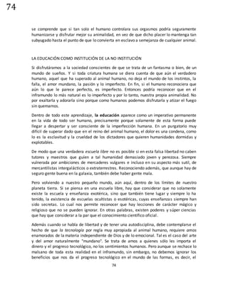 74
74
se comprende que si tan solo el humano controlara sus orgasmos podría seguramente
humanizarse y disfrutar mejor su animalidad, en vez de que dicho placer lo mantenga tan
subyugado hasta el punto de que lo convierta en esclavo a semejanza de cualquier animal.
LA EDUCACIÓN COMO INSTITUCIÓN DE LA NO INSTITUCIÓN
Si disfrutáramos a la sociedad conscientes de que se trata de un fantasma o bien, de un
mundo de sueños. Y si toda criatura humana se diera cuenta de que aún el verdadero
humano, aquel que ha superado al animal humano, no deja el mundo de los instintos, la
falla, el amor mundano, la pasión y lo imperfecto. En fin, si el humano reconociera que
aún lo que le parece perfecto, es imperfecto. Entonces podría reconocer que en el
inframundo lo más natural es lo imperfecto y por lo tanto, nuestra propia animalidad. No
por exaltarla y adorarla sino porque como humanos podemos disfrutarla y atizar el fuego
sin quemarnos.
Dentro de todo este aprendizaje, la educación aparece como un imperativo permanente
en la vida de todo ser humano, precisamente porque solamente de esta forma puede
llegar a despertar y ser consciente de la imperfección humana. En un purgatorio muy
difícil de superar dado que en el reino del animal humano, el dolor es una condena, como
lo es la esclavitud y la crueldad de los dictadores que quieren humanidades dormidas y
explotables.
De modo que una verdadera escuela libre no es posible si en esta falsa libertad no caben
tutores y maestros que guíen a tal humanidad demasiado joven y perezosa. Siempre
vulnerada por ambiciones de mercaderes vulgares e incluso en su aspecto más sutil, de
mercantilistas intergalácticos o extraterrestres. Reconociendo además, que aunque hay de
seguro gente buena en la galaxia, también debe haber gente mala.
Pero volviendo a nuestro pequeño mundo, aún aquí, dentro de los límites de nuestro
planeta tierra. Si se piensa en una escuela libre, hay que considerar que no solamente
existe la escuela y enseñanza exotérica, sino que también tiene lugar y siempre lo ha
tenido, la existencia de escuelas ocultistas o esotéricas, cuyas enseñanzas siempre han
sido secretas. Lo cual nos permite reconocer que hay lecciones de carácter mágico y
religioso que no se pueden ignorar. En otras palabras, existen poderes y súper ciencias
que hay que considerar a la par que el conocimiento científico oficial.
Además cuando se habla de libertad y de tener una autodisciplina, debe contemplarse el
hecho de que la tecnología por regla muy apropiada al animal humano, requiere amos
enamorados de la materia independiente de Dios y de lo emocional. Tal es el caso del arte
y del amor naturalmente "mundano". Se trata de amos a quienes sólo les importa el
dinero y el progreso tecnológico, no los sentimientos humanos. Pero aunque se rechace lo
malsano de toda esta realidad en el inframundo, sin embargo, no debemos ignorar los
beneficios que nos da el progreso tecnológico en el mundo de las formas, es decir, el
 