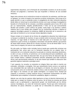 76
76
experimentos educativos, con la formación de comunidades escolares en vez de escuelas
oficiales con programas y exámenes fijos que responden a intereses de una sociedad
mecánica.
Según tales pioneros de la institución en tanto no institución, los exámenes, está bien que
se apliquen, así como el respeto a los maestros en dichas instalaciones. Pero lo que no se
puede permitir es que se pretenda anular el autogobierno de toda institución educativa
donde debe ser natural que la comunidad de alumnos sea la que sostenga el autogobierno
basado en la formación de los consejos y asambleas apropiadas para el caso. Allí se vota
por sus representantes, elegidos periódicamente. Y ellos son los que esencialmente
deciden qué estudiar y cómo calificar los grados. Como exigir a los alumnos o admitir
materias que le sean válidas para competir con las instituciones oficiales e impulsar el
progreso tecnológico general sin olvidarnos JAMÁS del desarrollo de la conciencia y de
que cada ser humano es un ser vivo que merece dignidad y respeto.
Porque siempre en la mayoría de las formas de autogobierno educativo hay modo de que
se busque la unidad de los alumnos sin que se atente contra la necesaria relación con los
maestros. Un lugar donde el maestro no lo sabe todo pero se le reconoce una mayor
experiencia y por lo mismo, es respetado y necesitado. Esto permite además, que alumnos
de mayor edad convivan, dentro de las mismas lecciones, con los de menor edad. Y así es
como crece la empatía, tal como en una verdadera familia.
Por otra parte, los Padres están incluidos hasta el punto que cuando ellos reclaman una
participación más activa para con la formación educativa de sus propios hijos, la
institución de la no institución educativa ha pensado en sistemas educativos domésticos,
es decir, en casa, en barrios, en provincias y en la auto educación para autodidactas, que
son atraídos a este modo de educación libre. Sin que esta forma de educación deje de
estar siempre atenta a obedecer parámetros oficiales apropiados para toda institución
oficial, pero peculiarmente autónoma. Es de esta manera que también la educación libre
garantiza ingresos materiales y prestigio social.
Y por supuesto, las escuelas se convierten en colegios libres que sobre la marcha son
evaluados, reforzados y corregidos. Pero que naturalmente tienen acceso a ser parte de
una universidad libre por medio de la red digital y el internet. Así como los medios de
comunicación como son la televisión, donde se lleva a cabo la enseñanza a distancia, para
que llegue a los alumnos sin que quede restringida a un espacio físico. Aunque por
supuesto, la asistencia a dichos espacios físicos y netamente institucionales son parte
fundamental para completar la formación autodidacta, digital o a distancia.
Además que este tipo de apertura debe legalizarse en base al derecho internacional, de
modo que se rompen las fronteras entre los países. De tal forma los alumnos por mérito
propio y por su participación y organización grupal, son beneficiados por los últimos
avances tecnológicos, así como del misticismo superior. Puesto que entre instituciones
educativas de países diferentes se puede dar un intercambio de alumnos para que
 