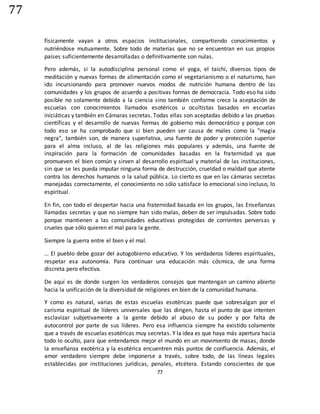 77
77
físicamente vayan a otros espacios institucionales, compartiendo conocimientos y
nutriéndose mutuamente. Sobre todo de materias que no se encuentran en sus propios
países suficientemente desarrolladas o definitivamente son nulas.
Pero además, si la autodisciplina personal como el yoga, el taichí, diversos tipos de
meditación y nuevas formas de alimentación como el vegetarianismo o el naturismo, han
ido incursionando para promover nuevos modos de nutrición humana dentro de las
comunidades y los grupos de acuerdo a positivas formas de democracia. Todo eso ha sido
posible no solamente debido a la ciencia sino también conforme crece la aceptación de
escuelas con conocimientos llamados esotéricos u ocultistas basados en escuelas
iniciáticas y también en Cámaras secretas. Todas ellas son aceptadas debido a las pruebas
científicas y el desarrollo de nuevas formas de gobierno más democrático y porque con
todo eso se ha comprobado que si bien pueden ser causa de males como la "magia
negra", también son, de manera superlativa, una fuente de poder y protección superior
para el alma incluso, al de las religiones más populares y además, una fuente de
inspiración para la formación de comunidades basadas en la fraternidad ya que
promueven el bien común y sirven al desarrollo espiritual y material de las instituciones,
sin que se les pueda imputar ninguna forma de destrucción, crueldad o maldad que atente
contra los derechos humanos o la salud pública. Lo cierto es que en las cámaras secretas
manejadas correctamente, el conocimiento no sólo satisface lo emocional sino incluso, lo
espiritual.
En fin, con todo el despertar hacia una fraternidad basada en los grupos, las Enseñanzas
llamadas secretas y que no siempre han sido malas, deben de ser impulsadas. Sobre todo
porque mantienen a las comunidades educativas protegidas de corrientes perversas y
crueles que sólo quieren el mal para la gente.
Siempre la guerra entre el bien y el mal.
… El pueblo debe gozar del autogobierno educativo. Y los verdaderos líderes espirituales,
respetar esa autonomía. Para continuar una educación más cósmica, de una forma
discreta pero efectiva.
De aquí es de donde surgen los verdaderos consejos que mantengan un camino abierto
hacia la unificación de la diversidad de religiones en bien de la comunidad humana.
Y como es natural, varias de estas escuelas esotéricas puede que sobresalgan por el
carisma espiritual de líderes universales que las dirigen, hasta el punto de que intenten
esclavizar subjetivamente a la gente debido al abuso de su poder y por falta de
autocontrol por parte de sus líderes. Pero esa influencia siempre ha existido solamente
que a través de escuelas esotéricas muy secretas. Y la idea es que haya más apertura hacia
todo lo oculto, para que entendamos mejor el mundo en un movimiento de masas, donde
la enseñanza exotérica y la esotérica encuentren más puntos de confluencia. Además, el
amor verdadero siempre debe imponerse a través, sobre todo, de las líneas legales
establecidas por instituciones jurídicas, penales, etcétera. Estando conscientes de que
 