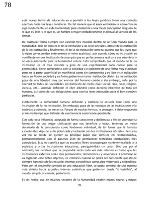 78
78
esta nueva forma de educación va a permitir a las leyes jurídicas tener una correcta
apertura hacia las leyes canónicas. De tal manera que el amor verdadero se convertirá en
algo fundamental en esta humanidad, para conducirla a una mejor concepción religiosa de
lo que es Dios y lo que es un hombre o mujer verdaderamente espiritual al servicio de los
demás.
De cualquier forma siempre han existido tres mundos dentro de un solo mundo para la
humanidad. Uno de ellos es el de la Institución y las leyes oficiales, otro el de la Institución
de la no institución y finalmente, el de la no institución como tal puesto que las leyes que
lo rigen corresponden enteramente al reino espiritual, aun cuando cómo no institución se
manifieste en una institución de jerarquía que es perfectamente real para sus miembros y
no necesariamente para la humanidad entera. Está comprobado que el mundo de la no
institución es el más invisible y goza de una espiritualidad poco común para la
generalidad. Tiene compromiso con la sociedad y el gobierno de una forma muy espiritual
pero en la parte superficial se manifiesta como sin compromiso y es libre y sin obligación
hacia su Madre sociedad y su Padre gobierno en tanto institución oficial. La no institución
goza de una libertad muy por encima del humano común y sin embargo, vela por la
libertad de todas las sociedades sin distinción de credo, nivel social, raza, color, religión,
ciencia, etc... Además defiende el libre albedrío como derecho inherente de todo ser
humano, así como de sus obligaciones para con las leyes estatuidas para el bien común y
particular.
Ciertamente la comunidad humana defiende y sostiene la escuela libre como una
institución de la no institución. Sin embargo, goza de las ventajas de las instituciones y la
sociedad y además, las necesita. Porque de muchas formas, lo protegen. Y debe responder
al mismo tiempo que disfrutar de esa herencia social correspondiente.
Con toda esta influencia aceptada de forma consciente y deliberada a fin de promover la
formación de una mejor civilización que nos beneficie a todos, tenemos un mejor
desarrollo de la consciencia como fenómeno individual, de tal forma que la llamada
escuela libre deja de estar polarizada y luchando con las instituciones oficiales. Pero a la
vez no se olvida de ejercer su principal papel que consiste en revolucionarlas,
permanentemente con el positivo afán de permanecer recreando instituciones más
apropiadas. Esto no significa que las escuelas libres se propongan mantener exaltada a la
sociedad y a las instituciones educativas, persiguiéndola sin cesar. Sino que por el
contrario, los cambios que se propondrá serán cada vez más internos en tanto que las
instituciones externas serán más permanentes, democráticas y universales. Y conforme se
va logrando este noble objetivo, es entonces cuando se podrá ser consciente que desde
siempre han existido las escuelas internas o esotéricas como algo misterioso y enigmático.
Pero con el desarrollo correcto de una educación libre, se podrá penetrar de una manera
más abierta hacia escuelas internas auténticas que gobiernan desde "lo invisible", al
mundo sin prácticamente, perturbarlo.
Es un hecho que en muchos sectores de la humanidad existen magos negros y magos
 