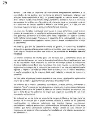 79
79
blancos. Y con esto, el imperativo de exteriorizarse temporalmente conforme a las
necesidades de los pueblos. Sea con forma de gobierno monárquico, religiones que
acerquen enseñanzas esotéricas hacia las grandes mayorías, así como un avance correcto
de las ciencias exactas. Pero al mismo tiempo, también ha existido un fluir de la enseñanza
que proviene de un Maestro o Sacerdotisa, directamente hacia sus discípulos cercanos,
esa enseñanza es llamada esotérica. Mientras que dichos gurús, a la vez, dan una
enseñanza muy general para la gente, enseñanza llamada exotérica.
Los maestros llamados espirituales sean buenos o malos pertenecen a esas ordenes
secretas y generalmente, se manifiestan anónimamente entre las comunidades humanas
o los gobiernos. Se declaran a sí mismos como libres y responden a las leyes de su orden,
tanto material como grupal. Promueven el desarrollo de la individualidad y aspiran a
pertenecer a comunidades superiores, incluso cósmicas. Donde su individualidad ya no es
lo fundamental.
Por esto es que para la comunidad humana en general, se cultivan las asambleas
democráticas, pero para las escuelas esotéricas o invisibles, sobre todo las que responden
a una Sagrada Tradición Iniciática o de Sabiduría, se promueven las asambleas llamadas
iniciáticas.
Las mismas empresas del mundo, para salir del caos que la competencia mutua de
mercado intenta imponer, así como la dependencia del dinero, la corrupción general y en
fin, el consumismo. Hace imperativa la aparición de consejos-dueños o participativos
dentro de cada empresa. Es de esta manera que ellos están movidos con mayor empeño a
representar los intereses de la comunidad de empleados. Y por otra parte existe el dueño
legal de la empresa. De modo que ambos deben asociarse, o sea: Asambleas de dueños y
el dueño mayoritario de la empresa. Cada cual cuidando y gozando de intereses y
garantías.
Por otra parte, el gobierno también requiere de una alianza con el pueblo, representado
en vivo por asambleas gubernamentales emanadas del pueblo mismo.
No hablamos de asambleas convertidas en sindicatos, partidos políticos, parlamentos o
gobiernos "títere" movidos por los más poderosos empresarios o países desarrollados que
pretende adueñarse de los pueblos a través de los dueños absolutos de empresas sino
que se trata de que los gobiernos no tengan que cargar con su pueblo del cual están
separados y no lo conocen.
Sin embargo, en vez de tratar de encontrar la manera de liberarse del yugo hacia los
pueblos, la fascinación por el poder mantiene cautivos a muchos de los gobiernos
convirtiéndolos en gobiernos autoritarios que intentan imponer constituciones
manipuladas a través de generaciones, proclamando una democracia que no existe y que
tenemos que llamar democracia autoritaria. Porque siempre en cada elección de
funcionarios de gobierno, ellos manipulan los resultados de una votación que presumen
de "democrática".
 