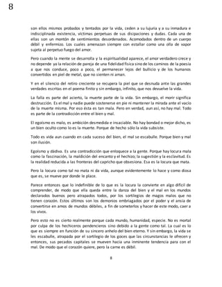 8
8
son ellos mismos probados y tentados por la vida, ceden a su lujuria y a su inmadura e
indisciplinada existencia, víctimas perpetuas de sus disipaciones y dudas. Cada una de
ellas son un montón de sentimientos desordenados. Acomodados dentro de un cuerpo
débil y enfermizo. Los cuales amenazan siempre con estallar como una olla de vapor
sujeta al perpetuo fuego del amor.
Pero cuando la mente se desarrolla y la espiritualidad aparece, el amor verdadero crece y
no depende ya la relación de pareja de una fidelidad física sino de los caminos de la poesía
a que nos conduce, poco a poco, el permanecer lejos del bullicio y de los humanos
convertidos en piel de metal, que no sienten ni aman.
Y en el silencio del retiro creciente se recupera la piel que se desnuda ante las grandes
verdades escritas en el poema finito y sin embargo, infinito, que nos devuelve la vida.
La falla es parte del acierto, la muerte parte de la vida. Sin embargo, el morir significa
destrucción. Es el mal y nadie puede sostenerse en pie ni mantener la mirada ante el vacío
de la muerte misma. Por eso ésta es tan mala. Pero en verdad, aun así, no hay mal. Todo
es parte de la contradicción entre el bien y mal.
El egoísmo es malo, es ambición desmedida e insaciable. No hay bondad o mejor dicho, es
un bien oculto como lo es la muerte. Porque de hecho sólo la vida subsiste.
Todo es vida aun cuando en cada suceso del bien, el mal se escabulle. Porque bien y mal
son ilusión.
Egoísmo y dádiva. Es una contradicción que enloquece a la gente. Porque hay locura mala
como la fascinación, la maldición del encanto y el hechizo; la sugestión y la esclavitud. Es
la realidad reducida a las fronteras del capricho que obsesiona. Esa es la locura que mata.
Pero la locura como tal no mata ni da vida, aunque evidentemente lo hace y como diosa
que es, se mueve por donde le place.
Parece entonces que lo indefinible de lo que es la locura la convierte en algo difícil de
comprender, de modo que ella queda entre la danza del bien y el mal en los mundos
declarados buenos pero atrapados todos, por los sortilegios de magos malos que no
tienen corazón. Estos últimos son los demonios embriagados por el poder y el ansia de
convertirse en amos de mundos débiles, a fin de someterlos y hacer de este modo, caer a
los vivos.
Pero esto no es cierto realmente porque cada mundo, humanidad, especie. No es mortal
por culpa de los hechiceros pendencieros sino debido a la gente como tal. La cual es lo
que es siempre en función de su sincero anhelo del bien eterno. Y sin embargo, la vida se
les escabulle, atrapada por el sortilegio de los goces que las circunstancias le ofrecen y
entonces, sus pecados capitales se mueven hacia una inminente tendencia para con el
mal. De modo que el corazón quiere, pero la carne es débil.
 