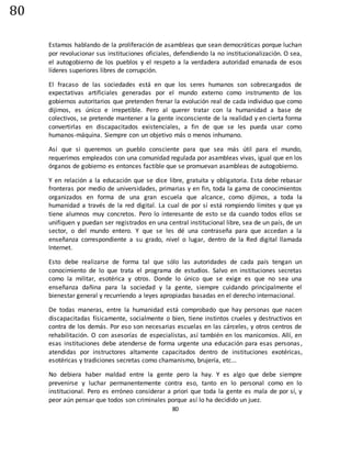 80
80
Estamos hablando de la proliferación de asambleas que sean democráticas porque luchan
por revolucionar sus instituciones oficiales, defendiendo la no institucionalización. O sea,
el autogobierno de los pueblos y el respeto a la verdadera autoridad emanada de esos
líderes superiores libres de corrupción.
El fracaso de las sociedades está en que los seres humanos son sobrecargados de
expectativas artificiales generadas por el mundo externo como instrumento de los
gobiernos autoritarios que pretenden frenar la evolución real de cada individuo que como
dijimos, es único e irrepetible. Pero al querer tratar con la humanidad a base de
colectivos, se pretende mantener a la gente inconsciente de la realidad y en cierta forma
convertirlas en discapacitados existenciales, a fin de que se les pueda usar como
humanos-máquina. Siempre con un objetivo más o menos inhumano.
Así que si queremos un pueblo consciente para que sea más útil para el mundo,
requerimos empleados con una comunidad regulada por asambleas vivas, igual que en los
órganos de gobierno es entonces factible que se promuevan asambleas de autogobierno.
Y en relación a la educación que se dice libre, gratuita y obligatoria. Esta debe rebasar
fronteras por medio de universidades, primarias y en fin, toda la gama de conocimientos
organizados en forma de una gran escuela que alcance, como dijimos, a toda la
humanidad a través de la red digital. La cual de por sí está rompiendo límites y que ya
tiene alumnos muy concretos. Pero lo interesante de esto se da cuando todos ellos se
unifiquen y puedan ser registrados en una central institucional libre, sea de un país, de un
sector, o del mundo entero. Y que se les dé una contraseña para que accedan a la
enseñanza correspondiente a su grado, nivel o lugar, dentro de la Red digital llamada
Internet.
Esto debe realizarse de forma tal que sólo las autoridades de cada país tengan un
conocimiento de lo que trata el programa de estudios. Salvo en instituciones secretas
como la militar, esotérica y otros. Donde lo único que se exige es que no sea una
enseñanza dañina para la sociedad y la gente, siempre cuidando principalmente el
bienestar general y recurriendo a leyes apropiadas basadas en el derecho internacional.
De todas maneras, entre la humanidad está comprobado que hay personas que nacen
discapacitadas físicamente, socialmente o bien, tiene instintos crueles y destructivos en
contra de los demás. Por eso son necesarias escuelas en las cárceles, y otros centros de
rehabilitación. O con asesorías de especialistas, así también en los manicomios. Allí, en
esas instituciones debe atenderse de forma urgente una educación para esas personas,
atendidas por instructores altamente capacitados dentro de instituciones exotéricas,
esotéricas y tradiciones secretas como chamanismo, brujería, etc...
No debiera haber maldad entre la gente pero la hay. Y es algo que debe siempre
prevenirse y luchar permanentemente contra eso, tanto en lo personal como en lo
institucional. Pero es erróneo considerar a priori que toda la gente es mala de por sí, y
peor aún pensar que todos son criminales porque así lo ha decidido un juez.
 
