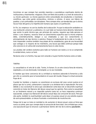 81
81
Insistimos en que siempre han existido maestros y sacerdotisas espirituales dentro de
instituciones y movimientos religiosos. Ellos son libres de acuerdo a su nivel de evolución y
su misión particular. Lo mismo aparecen entre comunidades de estudiantes e inventores
científicos, que entre gente aristocrática, místicos o artistas. A veces son líderes de
pueblos y son confundidos con dictadores. Pero siempre ellos son bendecidos por la divina
locura fruto del genio y la imperfección humana que aspira a la perfección.
En fin, las empresas no son las dueñas de la educación. Ya que la educación verdadera es
una institución universal y autónoma a la cual todo ser humano tiene derecho. Solamente
que existe la parte técnica que, por principio de cuentas, requiere que toda persona al
entrar a una empresa, necesita tener un conocimiento específico que la misma empresa
debe, sistemáticamente, otorgar a sus empleados y que ese conocimiento es
principalmente de tipo técnico o práctico. Porque lo fundamental de la vida es la vida. Y
este reaprender creativo también muy propio de los autodidactas, goza de una locuacidad
que contagia a la mayoría de los inventores, una locura que debe continuar porque toda
ella consiste en el cultivo del enamoramiento hacia la vida misma.
Las pruebas del sendero evolutivo para todo ser humano son reales y si no se comprende
la verdad ahora, nunca se hará.
No basta amar a la familia, hay que vivir amando a la gran familia humana como un todo.
TANTRA
La sexualidad es el arte de la vida. Tantra, le llaman. Es un arte-ciencia lleno de misterio,
explotado y a la vez divinizado. Corrompido y a la vez inviolable.
El hombre que tiene conciencia de su virilidad se mantiene adorando lo femenino y sólo
por ello se convierte para la humanidad en el cauce del mundo. Porque la virtud constante
fluye de él.
Cuando los hombres y mujeres se convirtieron en esclavos del sexo carnal cautivo en el
placer que da la carne, comenzaron a eyacular y se olvidaron de la inyaculación. Por esto,
debido a esa esclavitud lo único que consideraron como base de un desarrollo espiritual
consistió en tratar de liberarse del deseo sexual que los oprimía. Pero como la sexualidad
es un fenómeno natural y es imposible quitarlo como tal, se hace imperativo continuar
eyaculando, aunque esa liberación del deseo sexual deja una sensación de vacío. Pero por
otra parte, también la espiritualidad suele dejar a la pareja sexual en una extraña especie
de vacío provocándoles un deseo frustrado o sentimiento de insatisfacción.
Porque de lo que se trata en realidad es de aumentar el deseo sexual, como un lleno que
nunca se colme, pero que siempre deje la sensación de lleno total. Una virilidad que crece;
una eyaculación que no renuncie a permanecer dentro del mar de la eterna yaculación.
 