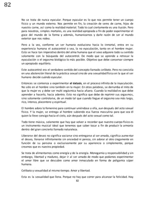 82
82
No se trata de nunca eyacular. Porque eyacular es lo que nos permite tener un cuerpo
físico y un mundo externo. Nos permite en fin, la creación de seres de carne, hijos de
nuestra carne, así como la realidad material. Todo lo cual ciertamente es una ilusión. Pero
para nosotros, simples mortales, es una realidad apropiada a fin de poder experimentar el
goce del mundo de la forma y además, humanizarnos y darle razón de ser al mundo
exterior que nos rodea.
Pero a la vez, conforme un ser humano evoluciona hacia lo inmortal, entra en su
experiencia humana el autocontrol o sea, la no eyaculación, tanto en el hombre mujer.
Esto se hace tan imperativo dentro del alma humana que el sexo adquiere todo su sentido
solamente con la búsqueda del autocontrol. De modo que se aprende a retrasar la
eyaculación o el orgasmo biológico lo más posible. Objetivo que debe conservar siempre
un apropiado equilibrio.
Este autocontrol era el verdadero sentido del concepto llamado celibato. Pero no consistía
en una abstención literal de la práctica sexual sino de una sexualidad física en la que el ser
humano decide cuándo eyacular.
Entonces se comienza a experimentar el éxtasis, en el proceso infinito de la inyaculación.
No sólo en el hombre sino también en la mujer. En otras palabras, se derrumba el mito de
que la mujer es y debe ser multi orgásmica hacia afuera. Cuando la realidad es que debe
aprender a hacerlo, hacia adentro. Esto no significa que debe de reprimir sus orgasmos,
sino solamente controlarse, de un modo tal que cuando llegue el orgasmo sea más largo,
rico, intenso, placentero y espiritual.
El hombre adora lo femenino para continuar uniéndose a ella, aun después del acto sexual
físico. Y la mujer, se entrega al hombre subiendo esa fuerza masculina para que sea él
quien la lleve consigo hacia el cielo, aún después del acto sexual como tal.
Todo tiene música, solamente que hay que volver a recordar que nuestro cuerpo físico es
un instrumento musical ideal que tenemos que saber tocar a fin de producir la armonía
dentro del gran concierto llamado naturaleza.
Liberarse del deseo no significa vaciarse sino entregarse al ser amado, significa aumentar
el deseo, llenarse infinitamente sin ansiedad ni pereza, sin adorar al otro ciegamente en
función de su persona o exclusivamente por su apariencia o simplemente, porque
creamos que es nuestra propiedad.
Se trata de alimentarnos como energía y de la energía. Monogamia y responsabilidad y sin
embargo, libertad y madurez, dejar ir al ser amado de modo que podamos experimentar
el amor libre que se descubre como amor inmaculado en forma de poligamia súper
humana.
Celibato y sexualidad al mismo tiempo. Amor y libertad.
Esta es la sexualidad que llena. Porque no hay que correr para alcanzar la felicidad. Hay
 