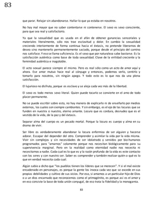 83
83
que parar. Relajar sin abandonarse. Hallar lo que ya estaba en nosotros.
No hay mal mayor que no saber contentarse ni contenerse. El sexo es sexo consciente,
para que sea real y satisfactorio.
Ya que la sexualidad que es usada en el afán de obtener ganancias sensoriales y
materiales literalmente, sólo nos trae esclavitud y dolor. En cambio la sexualidad
creciendo interiormente de forma continua hacia el éxtasis, no pretende liberarnos de
deseo sino mantenerlo permanentemente saciado, porque desde el principio del camino
nos satisface. Y eso se llama suficiencia. Es el sexo que por naturaleza sabe bastarse. Es la
satisfacción auténtica como base de toda sexualidad. Clave de la virilidad creciente y la
feminidad auténtica e inagotable.
El acto sexual parece siempre el mismo. Pero es real sólo como un acto de amor aquí y
ahora. Ese amor mutuo hace real al cónyuge y entonces, podemos verlo, sentirlo y
tomarlo para nosotros, sin ningún apego. Y todo esto es lo que nos da una plena
satisfacción.
El lujurioso no disfruta, porque es esclavo y se aleja cada vez más de la libertad.
El sexo es todo menos sexo literal. Quien puede tocarlo se convierte en el amo de todo
placer permanente.
No se puede escribir sobre esto, no hay manera de explicarlo ni de enseñarlo por medios
externos, los cuales son siempre cambiantes. Y sin embargo, es el eje de las locuras que se
funden en nuestra o nuestro, eterno amante. Locura que es cordura, desnudez que es el
vestido de la vida, de la paz y del éxtasis.
Separar alma del cuerpo es un pecado mortal. Porque la locura es cuerpo y alma en su
drama de vivir.
Ser libre es verdaderamente abandonar la locura enfermiza de ser alguien y hacerse
adorar. Escapar del depender del otro. Comprender y asimilar la vida por la vida misma.
Vivir sin complejos y sin necesidades de ser idolatrado y servidos por bio-humanos
programados para "amarnos" solamente porque nos necesitan biológicamente para su
supervivencia marginal. Pero en la realidad como eternidad nadie nos necesita ni
necesitamos a nadie. Cada cual es lo que es y la razón profunda de la vida es este contacto
con los seres y con nuestro ser. Saber es comprender y también realizar quién o qué es lo
que en verdad necesita cada cual.
Algún sabio a dicho que “los pueblos tienen los líderes que se merecen”. Y si el mal existe
encadenado en personajes, es porque la gente los invoca cada vez que se excede en sus
propias debilidades y cultivo de sus vicios. Por eso, si amamos a un particular hijo de Dios
o a un dios encarnado que reconocemos como el primogénito, es porque así es el amor y
en eso consiste la base de toda unión conyugal, de eso trata la fidelidad y la monogamia.
 