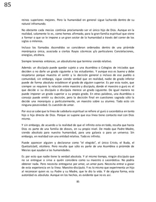 85
85
reinos superiores mejores. Pero la humanidad en general sigue luchando dentro de su
natural inframundo.
No obstante cada mesías continúa proclamando ser el único hijo de Dios. Aunque en la
realidad, solamente lo es, como hemos afirmado, para la gran familia espiritual que viene
a formar o que se le impone a un gran sector de la humanidad a través del correr de los
siglos o milenios.
Incluso los llamados Ascendidos se consideran ordenados dentro de una pirámide
monárquica única, asociada a ciertos Rayos cósmicos y/o particulares Constelaciones,
energías, etcétera.
Siempre tenemos entonces, un absolutismo que termina siendo relativo.
Además un discípulo puede quedar sujeto a una Asamblea o Colegios de iniciados que
deciden o no darle un grado siguiente a los estudiantes. Y aunque eso es bueno y debe
respetarse porque muestra el sentir y la decisión general o incluso de ese pueblo o
comunidad, sin embargo, sigue siendo verdad que en realidad, nadie de grado inferior
puede de forma absoluta establecer el grado de alguien superior. Es por esta razón, que
siempre se requiere la relación entre maestro y discípulo, donde el maestro o gurú es el
que decide si su discípulo o discípula merece un grado siguiente. De igual manera no
puede imponer un grado superior a su propio grado. En otras palabras, una Asamblea o
consejo puede emitir su decisión, pero la decisión final en cuestiones sagrada sólo la
decide una monarquía y particularmente, un maestro sobre su alumno. Todo esto sin
ninguna posesividad. Es cuestión de amor.
Por eso se sabe que la línea de sabiduría espiritual se refiere al gurú o sacerdotisa en tanto
hijo o hija directa de Dios. Porque se supone que esa línea tiene contacto real con Dios
mismo.
Y sin embargo, de acuerdo a la realidad de que el infinito esta en todo, resulta que hasta
Dios es parte de una familia de dioses, en su propio nivel. De modo que Padre-Madre,
siendo absoluto para nuestra humanidad, para una galaxia o para un universo. Sin
embargo, en realidad son una entidad relativa. Todo es infinito.
Puede aparecer alguien y declararse como "el elegido", el único Cristo, el Buda, el
Quetzalcóatl, etcétera. Pero resulta que sólo es parte de una Asamblea o pirámide de
Mesías que ayudan a las humanidades.
Es por esto que nadie tiene la verdad absoluta. Y al mismo tiempo, ningún discípulo que
no se entregue o sirva a quién considera como su maestro o sacerdotisa. No podría
obtener nada. Pero necesita entregarse por amor, un amor puro. Necesita entrar a gozar
de esta experiencia en la línea: Maestro-discípulo. Y es lo mismo que experimenta un hijo
al reconocer quien es su Padre y su Madre, que le dio la vida. Y de alguna forma, esta
autoridad es absoluta. Aunque en los hechos, es evidente que no es así.
 