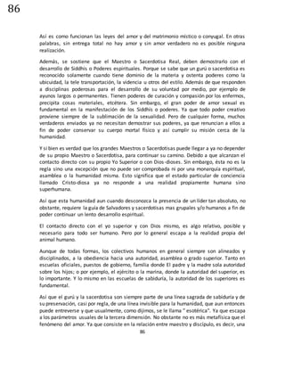 86
86
Así es como funcionan las leyes del amor y del matrimonio místico o conyugal. En otras
palabras, sin entrega total no hay amor y sin amor verdadero no es posible ninguna
realización.
Además, se sostiene que el Maestro o Sacerdotisa Real, deben demostrarlo con el
desarrollo de Siddhis o Poderes espirituales. Porque se sabe que un gurú o sacerdotisa es
reconocido solamente cuando tiene dominio de la materia y ostenta poderes como la
ubicuidad, la tele transportación, la videncia u otros del estilo. Además de que responden
a disciplinas poderosas para el desarrollo de su voluntad por medio, por ejemplo de
ayunos largos o permanentes. Tienen poderes de curación y compasión por los enfermos,
precipita cosas materiales, etcétera. Sin embargo, el gran poder de amor sexual es
fundamental en la manifestación de los Siddhis o poderes. Ya que todo poder creativo
proviene siempre de la sublimación de la sexualidad. Pero de cualquier forma, muchos
verdaderos enviados ya no necesitan demostrar sus poderes, ya que renuncian a ellos a
fin de poder conservar su cuerpo mortal físico y así cumplir su misión cerca de la
humanidad.
Y si bien es verdad que los grandes Maestros o Sacerdotisas puede llegar a ya no depender
de su propio Maestro o Sacerdotisa, para continuar su camino. Debido a que alcanzan el
contacto directo con su propio Yo Superior o con Dios-dioses. Sin embargo, ésta no es la
regla sino una excepción que no puede ser comprobada ni por una monarquía espiritual,
asamblea o la humanidad misma. Esto significa que el estado particular de conciencia
llamado Cristo-diosa ya no responde a una realidad propiamente humana sino
superhumana.
Así que esta humanidad aun cuando desconozca la presencia de un líder tan absoluto, no
obstante, requiere la guía de Salvadores y sacerdotisas mas grupales y/o humanos a fin de
poder continuar un lento desarrollo espiritual.
El contacto directo con el yo superior y con Dios mismo, es algo relativo, posible y
necesario para todo ser humano. Pero por lo general escapa a la realidad propia del
animal humano.
Aunque de todas formas, los colectivos humanos en general siempre son alineados y
disciplinados, a la obediencia hacia una autoridad, asamblea o grado superior. Tanto en
escuelas oficiales, puestos de gobierno, familia donde El padre y la madre sola autoridad
sobre los hijos; o por ejemplo, el ejército o la marina, donde la autoridad del superior, es
lo importante. Y lo mismo en las escuelas de sabiduría, la autoridad de los superiores es
fundamental.
Así que el gurú y la sacerdotisa son siempre parte de una línea sagrada de sabiduría y de
su preservación, casi por regla, de una línea invisible para la humanidad, que aun entonces
puede entreverse y que usualmente, como dijimos, se le llama " esotérica". Ya que escapa
a los parámetros usuales de la tercera dimensión. No obstante no es más metafísica que el
fenómeno del amor. Ya que consiste en la relación entre maestro y discípulo, es decir, una
 