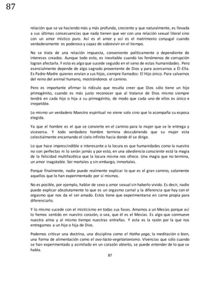 87
87
relación que se va haciendo más y más profunda, creciente y que naturalmente, es llevada
a sus últimas consecuencias que nada tienen que ver con una relación sexual literal sino
con un amor místico puro. Así es el amor y así es el matrimonio conyugal cuando
verdaderamente es poderoso y capaz de sobrevivir en el tiempo.
No se trata de una relación impuesta, conveniente políticamente o dependiente de
intereses creados. Aunque todo esto, es inevitable cuando los fenómenos de corrupción
logran afectarla. Y esto es algo que sucede seguido en el seno de estas humanidades. Pero
esencialmente depende de algo sagrado proveniente de Dios y para acercarnos a Él-Ella.
Es Padre-Madre quienes envían a sus hijos, siempre llamados: El Hijo único. Para salvarnos
del reino del animal humano, mostrándonos el camino.
Pero es importante afirmar lo ridículo que resulta creer que Dios sólo tiene un hijo
primogénito, cuando es más justo reconocer que al tratarse de Dios mismo siempre
tendrá en cada hijo o hija a su primogénito, de modo que cada uno de ellos es único e
irrepetible.
Lo mismo un verdadero Maestro espiritual no viene solo sino que lo acompaña su esposa
elegida.
Ya que el hombre es el que se convierte en el camino para la mujer que se le entrega y
viceversa. Y todo verdadero hombre termina descubriendo que su mujer esta
celestialmente encarnando el cielo infinito hacia donde él se dirige.
Lo que hace imprescindible e interesante a la locura es que humanidades como la nuestra
no son perfectas ni lo serán jamás y por esto, en una obediencia consciente está la magia
de la felicidad multifacética que la locura misma nos ofrece. Una magia que no termina,
un amor inagotable. Ser mortales y sin embargo, inmortales.
Porque finalmente, nadie puede realmente explicar lo que es el gran camino, solamente
aquellos que lo han experimentado por sí mismos.
No es posible, por ejemplo, hablar de sexo y amor sexual sin haberlo vivido. Es decir, nadie
puede explicar absolutamente lo que es un orgasmo carnal y la diferencia que hay con el
orgasmo que nos da el ser amado. Estos tiene que experimentarse en carne propia para
diferenciarlo.
Y lo mismo sucede con el misticismo en todas sus fases. Amamos a un Mesías porque así
lo hemos sentido en nuestro corazón, o sea, que él es el Mesías. Es algo que conmueve
nuestra alma y al mismo tiempo nuestras entrañas. Y esta es la razón por la que nos
entregamos a un hijo o hija de Dios.
Podemos criticar una doctrina, una disciplina como el Hatha yoga, la meditación o bien,
una forma de alimentación como el ovo-lacto-vegetarianismo. Vivencias que sólo cuando
se han experimentado y asimilado en un corazón abierto, se puede entender de lo que se
habla.
 