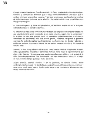 88
88
Cuando se experimenta una Gran Fraternidad y la fiesta propia dentro de esas relaciones
humanas y convivencias. Provocan que se caiga inevitablemente en una locura que es
cordura e incluso, una cordura suprema. Y por eso, se reconoce que la columna vertebral
de toda Fraternidad Universal es la relación y herencia Iniciática que va del Maestro a
Discípulo o Discípula.
Es una intransigencia y hasta una perversidad, el pretender arrebatarle su fe a alguien,
sobre todo si éste la tiene bien definida.
La intolerancia indeseable entre la humanidad consiste en pretender condenar a todos los
que voluntariamente viven entregados a sus gurús o mesías, según ellos lo comprenden y
lo aceptan. Lo más que pueden hacer las asambleas gubernamentales o morales es
establecer los parámetros para que dichos grupos, filosofías, religiones o gobiernos
secretos. No pretendan aplicar sus lineamientos con fanatismo a los demás y además se
cuiden de siempre conservarse dentro de las buenas maneras sociales y ética para no
dañar a otros.
Además, lo más rico y pletórico de la locura como éxtasis consiste en aprender de todas
estas agrupaciones, religiones y corrientes místicas hasta llegar a experimentar lo que
ellos están viviendo y lo que para cada uno de sus adherentes o líderes es la verdad de la
vida. Debe ser por esto que Dios permite que cada loco viva su propia locura. Es la magia
de vivir al mismo tiempo que dejar vivir a los demás.
Afuera silencio, adentro silencio. Y en lo profundo, la cámara secreta donde
contemplamos la maldad y la bondad que aqueja al mundo. Allí nos centramos, morimos y
renacemos en el punto exacto donde somos capaces de permanecer. Ahora escucha a
Dios y todas sus maravillas.
 