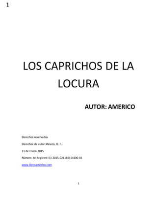 1
1
LOS CAPRICHOS DE LA
LOCURA
AUTOR: AMERICO
Derechos reservados
Derechos de autor México, D. F..
11 de Enero 2015
Número de Registro: 03-2015-021110154100-01
www.librosamerico.com
 