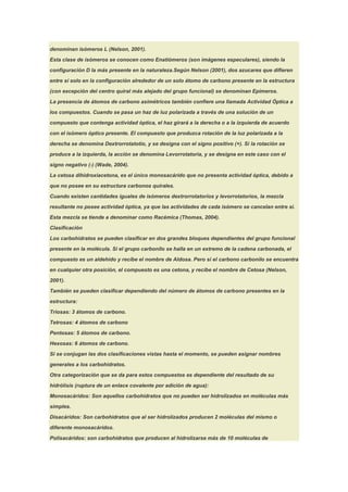 denominan isómeros L (Nelson, 2001).

Esta clase de isómeros se conocen como Enatiómeros (son imágenes especulares), siendo la

configuración D la más presente en la naturaleza.Según Nelson (2001), dos azucares que difieren

entre sí solo en la configuración alrededor de un solo átomo de carbono presente en la estructura

(con excepción del centro quiral más alejado del grupo funcional) se denominan Epímeros.

La presencia de átomos de carbono asimétricos también confiere una llamada Actividad Óptica a

los compuestos. Cuando se pasa un haz de luz polarizada a través de una solución de un

compuesto que contenga actividad óptica, el haz girará a la derecha o a la izquierda de acuerdo

con el isómero óptico presente. El compuesto que produzca rotación de la luz polarizada a la

derecha se denomina Dextrorrotatotio, y se designa con el signo positivo (+). Si la rotación se

produce a la izquierda, la acción se denomina Levorrotatoria, y se designa en este caso con el

signo negativo (-) (Wade, 2004).

La cetosa dihidroxiacetona, es el único monosacárido que no presenta actividad óptica, debido a

que no posee en su estructura carbonos quirales.

Cuando existen cantidades iguales de isómeros dextrorrotatorios y levorrotatorios, la mezcla

resultante no posee actividad óptica, ya que las actividades de cada isómero se cancelan entre si.

Esta mezcla se tiende a denominar como Racémica (Thomas, 2004).

Clasificación

Los carbohidratos se pueden clasificar en dos grandes bloques dependientes del grupo funcional

presente en la molécula. Si el grupo carbonilo se halla en un extremo de la cadena carbonada, el

compuesto es un aldehído y recibe el nombre de Aldosa. Pero si el carbono carbonilo se encuentra

en cualquier otra posición, el compuesto es una cetona, y recibe el nombre de Cetosa (Nelson,

2001).

También se pueden clasificar dependiendo del número de átomos de carbono presentes en la
estructura:

Triosas: 3 átomos de carbono.

Tetrosas: 4 átomos de carbono

Pentosas: 5 átomos de carbono.

Hexosas: 6 átomos de carbono.

Si se conjugan las dos clasificaciones vistas hasta el momento, se pueden asignar nombres

generales a los carbohidratos.

Otra categorización que se da para estos compuestos es dependiente del resultado de su

hidrólisis (ruptura de un enlace covalente por adición de agua):

Monosacáridos: Son aquellos carbohidratos que no pueden ser hidrolizados en moléculas más

simples.

Disacáridos: Son carbohidratos que al ser hidrolizados producen 2 moléculas del mismo o

diferente monosacáridos.

Polisacáridos: son carbohidratos que producen al hidrolizarse más de 10 moléculas de
 