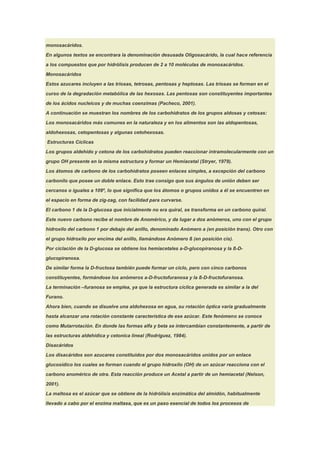 monosacáridos.

En algunos textos se encontrara la denominación desusada Oligosacárido, la cual hace referencia

a los compuestos que por hidrólisis producen de 2 a 10 moléculas de monosacáridos.

Monosacáridos

Estos azucares incluyen a las triosas, tetrosas, pentosas y heptosas. Las triosas se forman en el

curso de la degradación metabólica de las hexosas. Las pentosas son constituyentes importantes

de los ácidos nucleicos y de muchas coenzimas (Pacheco, 2001).

A continuación se muestran los nombres de los carbohidratos de los grupos aldosas y cetosas:

Los monosacáridos más comunes en la naturaleza y en los alimentos son las aldopentosas,

aldohexosas, cetopentosas y algunas cetohexosas.

Estructuras Cíclicas

Los grupos aldehído y cetona de los carbohidratos pueden reaccionar intramolecularmente con un

grupo OH presente en la misma estructura y formar un Hemiacetal (Stryer, 1979).

Los átomos de carbono de los carbohidratos poseen enlaces simples, a excepción del carbono

carbonilo que posee un doble enlace. Esto trae consigo que sus ángulos de unión deben ser

cercanos o iguales a 109º, lo que significa que los átomos o grupos unidos a él se encuentren en

el espacio en forma de zig-zag, con facilidad para curvarse.

El carbono 1 de la D-glucosa que inicialmente no era quiral, se transforma en un carbono quiral.

Este nuevo carbono recibe el nombre de Anomérico, y da lugar a dos anómeros, uno con el grupo

hidroxilo del carbono 1 por debajo del anillo, denominado Anómero a (en posición trans). Otro con

el grupo hidroxilo por encima del anillo, llamándose Anómero ß (en posición cis).

Por ciclación de la D-glucosa se obtiene los hemiacetales a-D-glucopiranosa y la ß-D-

glucopiranosa.

De similar forma la D-fructosa también puede formar un ciclo, pero con cinco carbonos
constituyentes, formándose los anómeros a-D-fructofuranosa y la ß-D-fructofuranosa.

La terminación –furanosa se emplea, ya que la estructura cíclica generada es similar a la del

Furano.

Ahora bien, cuando se disuelve una aldohexosa en agua, su rotación óptica varía gradualmente

hasta alcanzar una rotación constante característica de ese azúcar. Este fenómeno se conoce

como Mutarrotación. En donde las formas alfa y beta se intercambian constantemente, a partir de

las estructuras aldehídica y cetonica lineal (Rodríguez, 1984).

Disacáridos

Los disacáridos son azucares constituidos por dos monosacáridos unidos por un enlace

glucosídico los cuales se forman cuando el grupo hidroxilo (OH) de un azúcar reacciona con el

carbono anomérico de otra. Esta reacción produce un Acetal a partir de un hemiacetal (Nelson,

2001).

La maltosa es el azúcar que se obtiene de la hidrólisis enzimática del almidón, habitualmente

llevado a cabo por el enzima maltasa, que es un paso esencial de todos los procesos de
 