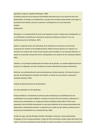 legumbres y algunos vegetales (Rodríguez, 1984).

El análisis minucioso de la estructura del almidón demuestra que es una mezcla de otros dos

polisacáridos: la amilosa y la amilopectina. La proporción de ambos polisacáridos varía según la

procedencia del almidón, pero por lo general, la amilopectina es la más abundante.

Amilasa

Amilopectina



Glucógeno: es el polisacariodo de reserva del organismo animal. Al igual que la amilopectina, es

un carbohidrato constituido por monómeros de glucosa unidas por enlace a(1- 4) y con

ramificaciones de a(1-6) (Nelson, 2001).



Quitina: el segundo azúcar más abundante de la naturaleza se encuentra en forma lineal

compuesto por residuos de N-acetilglucosamina. Difiere de forma química con respecto a la

celulosa es el carbono dos, donde existe el grupo amino acetilado en vez del grupo hidroxilo. La

quitina es el principal componente de los exoesqueletos de la mayoría de los artrópodos (Nelson,

2001).



Celulosa: es el principal constituyente del armazón de las plantas. Las enzimas digestivas del ser

humano no la degradan, por ello constituye una fuente importante de residuos alimenticios.



Dextrinas: son polisacáridos de reserva producidos por ciertas bacterias. Se forman durante el

proceso de desintegración hidrolítica del almidón, en donde son los primeros compuestos

formados (Pacheco, 2001).


Pruebas de Reconocimiento de Carbohidratos



Las más empleadas son las siguientes:



Prueba de Molisch: normalmente la primera prueba realizada para la identificación de los

carbohidratos es la prueba de Molisch. Consiste en mezclar 2ml de la solución a determinar la

presencia de carbohidratos con 2 gotas del reactivo de Molisch (alfa naftol al 10%) recién

preparado y 2ml de H2SO4 concentrado, el cual causa hidrólisis de los enlaces glucosídicos del

disacariodo o polisacárido presente. La aparición de un anillo de rojo violeta es indicativo de la

presencia de carbohidratos en la muestra (Flores, 2002).



Prueba de Lugol: permite distinguir Almidón, Glucógeno, Dextrinas y otros polisacáridos.

Se agrega 1ml de la muestra problema, 3 gotas de HCl concentrado y luego 3 gotas del reactivo de

Lugol, el cual esta constituido de yodo disuelto en yoduro de potasio, lo cual hace que se forme un
 
