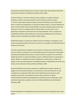 complejo físico de iones triyoduro (I3-), los cuales se sitúan dentro de los espacios helicoidales

que presenta la Amilosa o la Amilopectina (almidón) (Flores, 2002).



Prueba de Fehling: los reactivos de Fehling, Tollons y Benedict, son agentes oxidantes

moderados, oxidando a los grupos aldehídos al mismo tiempo que estos se reducen.

A 1 ml de la muestra dada se adiciona 2 gotas del reactivo de Fehling, el cual consiste de dos

partes: una parte esta constituida por una solución de Sulfato Cúprico, y la otra por Hidróxido de

sodio y Tartrato de Sodio Potasio (Sal de Rochelle). Al mezclar cantidades iguales de estas dos

soluciones, se forma un complejo soluble de Tartrato Cúprico, de color oscuro, el cual

proporciona una pequeña concentración de iones Cúprico (Brewster, 1977). La presencia de

carbohidratos reductores queda evidenciada, ya que el grupo aldehído reduce la solución de

Fehling y forman un precipitado rojo ladrillo de Óxido Cuproso.



El Hidróxido de Sodio y el Tartrato que contiene el reactivo de Fehling, son empleados, ya que

actúan como agentes quelantes, para que el ion cuproso no se precipite como Hidróxido Cúprico e

interfiera con la reacción.



El Tartrato no puede formar complejos con el ión cuproso, de manera que la reducción del ion

cuproso a cúprico, al reaccionar con los carbohidrados, provoca la formación de un precipitado

rojo ladrillo, proveniente del óxido cuproso, cuando la reacción es positiva. Pero, las Cetosas

también dan positiva a la reacción de Fehling, ya que en condiciones básicas se tautomerizan a

aldosas, debido a un equilibrio ceto-enolico, catalizado por el medio básico y la adicción de

energía, en este caso representados por el Hidróxido de Sodio y el calentamiento. En el caso de la

fructosa, esta se isomeriza a Glucosa y Manosa (Velázquez, 2008).


Prueba de Seliwanoff: esta prueba se realiza para la identificación de cetosas y aldosas. Se

agregan 0,5 ml de la solución problema y 2 ml del reactivo, el cual, para Flores (ob. cit), esta

constituido por el compuesto fenólico Resorcinol (m-dihidroxibenceno) disuelto en acido

clorhídrico concentrado. Una tonalidad rojo cereza indica la presencia de cetosas.

El ácido clorhídrico deshidrata más rápidamente las cetohexosas que las aldohexosas, ya que

éstas deben isomerizarse a aquellas, para formar el Hidroximetilfurfural por deshidratación

(Velázquez, 2008).




El hidroximetilfurfural es condensado por el resorcinol para formar un complejo de color rosado

salmón.
 