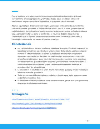 Pero el problema se produce cuando tomamos demasiados alimentos ricos en azúcares,
especialmente azúcares procesados y refinados. Debido a que ese azúcar extra, será
transformado en grasa en forma de triglicéridos, lo que puede causar obesidad.
Además algunos tipos de carbohidratos simples y complejos en los alimentos aumentan las
concentraciones de glucosa en la sangre más que otros. Conocer el índice glucémico de los
carbohidratos, es decir, el grado en que incrementan la glucosa en sangre, es fundamental para
las personas con trastornos como la resistencia a la insulina o diabetes tipo 2. Así, los
carbohidratos que se digieren y absorben rápidamente tienen un índice glucémico alto, y
contribuyen a incrementar los niveles de glucosa en sangre.
Conclusiones
● Los carbohidratos no son sólo una fuente importante de producción rápida de energía en
las células, también son las estructuras fundamentales de las células y componentes de
numerosas rutas metabólicas. Al realizar la práctica se diferenciaron carbohidratos
reductores como la glucosa, lactosa y fructosa los cuales poseen su grupo carbonilo
(grupo funcional) intacto, y que a través del mismo pueden reaccionar como reductores
con otras moléculas que actúan como oxidantes y carbohidratos no reductores como la
sacarosa debido a que no poseen grupos carbonilos hemiacetálicos libres que le
permitan reducir las sales cúpricas.
● La sacarosa es el resultado de la unión de una molécula de glucosa y otra de fructosa por
medio de un enlace glucosídico.
● Todos los monosacáridos son azúcares reductores debido a que todos poseen un grupo
carbonilo hemiacetálico libre.
● El almidón es el más importante de todos los carbohidratos ya que es la principal reserva
de energía de plantas como animales.
Bibliografía
https://fmvz.unam.mx/fmvz/p_estudios/apuntes_bioquimica/Unidad_3.pdf
https://www.thoughtco.com/chemistry-of-carbohydrates-603878
https://medlineplus.gov/spanish/ency/article/002469.htm
17
 