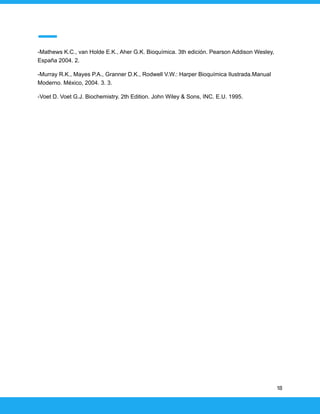 -Mathews K.C., van Holde E.K., Aher G.K. Bioquímica. 3th edición. Pearson Addison Wesley,
España 2004. 2.
-Murray R.K., Mayes P.A., Granner D.K., Rodwell V.W.: Harper Bioquímica Ilustrada.Manual
Moderno. México, 2004. 3. 3.
-Voet D. Voet G.J. Biochemistry. 2th Edition. John Wiley & Sons, INC. E.U. 1995.
18
 