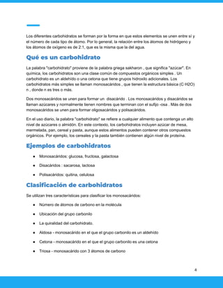 Los diferentes carbohidratos se forman por la forma en que estos elementos se unen entre sí y
el número de cada tipo de átomo. Por lo general, la relación entre los átomos de hidrógeno y
los átomos de oxígeno es de 2:1, que es la misma que la del agua.
Qué es un carbohidrato
La palabra "carbohidrato" proviene de la palabra griega sakharon , que significa "azúcar". En
química, los carbohidratos son una clase común de compuestos orgánicos simples . Un
carbohidrato es un aldehído o una cetona que tiene grupos hidroxilo adicionales. Los
carbohidratos más simples se llaman monosacáridos , que tienen la estructura básica (C·H2O)
n , donde n es tres o más.
Dos monosacáridos se unen para formar un disacárido . Los monosacáridos y disacáridos se
llaman azúcares y normalmente tienen nombres que terminan con el sufijo -osa . Más de dos
monosacáridos se unen para formar oligosacáridos y polisacáridos.
En el uso diario, la palabra "carbohidrato" se refiere a cualquier alimento que contenga un alto
nivel de azúcares o almidón. En este contexto, los carbohidratos incluyen azúcar de mesa,
mermelada, pan, cereal y pasta, aunque estos alimentos pueden contener otros compuestos
orgánicos. Por ejemplo, los cereales y la pasta también contienen algún nivel de proteína.
Ejemplos de carbohidratos
● Monosacáridos: glucosa, fructosa, galactosa
● Disacáridos : sacarosa, lactosa
● Polisacáridos: quitina, celulosa
Clasificación de carbohidratos
Se utilizan tres características para clasificar los monosacáridos:
● Número de átomos de carbono en la molécula
● Ubicación del grupo carbonilo
● La quiralidad del carbohidrato.
● Aldosa - monosacárido en el que el grupo carbonilo es un aldehído
● Cetona - monosacárido en el que el grupo carbonilo es una cetona
● Triosa - monosacárido con 3 átomos de carbono
4
 