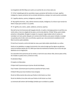 Los Cargadores del Año Maya son cuatro y se cuentan de uno a trece cada uno.
1º. El Che’ (caballo) guía de los sacerdotes mayas y protector del hombre y la mujer, significa
inteligencia, riqueza, protector de los animales domésticos y salvajes, los cuatro puntos cardinales.
2º. E significa destino, camino, inteligencia, autoridad.
3º. Noj significa hermano , idea, talento memoria estudio, inteligencia. Es el día en que reunían los
lideres mayas para conducir a su pueblo.
4º. Ik’ significa aire, viento , poder, sabiduría, comercio, espiritus.
Rito del Xa han b’al Ceremonia del Cargador del año. Un pollo o chompipe ponían en sacrificio una
noche antes, el ave era colgada de las patas y con las alas abiertas. El Watx’ Winaj, quien estaba
presente, lo decapitaba. Recogían la sangre en un guacal, luego rezaban ante el cuerpo y lo
cocinaban con maíz y pinol; después se lo comían entre familia y unos pocos invitados: La sangre
se quemaba ante el altar como una ofrenda, suponen que esta ceremonia la estableció el Jich
Mam el primer padre jakalteko.
El maíz fue el corazón y centro de todas las cosas, pues todo estaba subordinado a su cultivo.
Existía en los jakaltekos un apego inconsciente a los restos de algo que fue alguna vez glorioso,
como los hombres bestias de H.G. Wells que tratan de mantenerse hombres; eso no fue más que
deleitarse con la imaginación.
Era costumbre de las personas por las noches, al salir de la casa colocar sillas, bancos patas arriba;
Así el diablo no podía entrar y sentarse en ellas.
El calendario Maya
El respeto a la Naturaleza
El Hijom hab’il (ceremonia por el primer día del año Maya).
El po’ Xuwew (Ceremonia por las pimeras cosechas de frijol y maíz).
El Oxlanh Winaj (Los trece hombres trece energías)
Día de los Niños (veinte días antes que finalice el año hacían sus ritos).
Día de los Adultos (cinco días antes que finalice el año hacían sus ritos).
La ceremonia del entierro del hombligo (símbolo que no olvidará su pueblo.
 