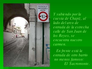 Y subiendo por la cuesta de Chapiz, al lado del arco de entrada de la estrecha calle de San Juan de los Reyes, se encuentra nuestro carmen. En frente está la entrada de otro barrio  no menos famoso:  El  Sacromonte.  