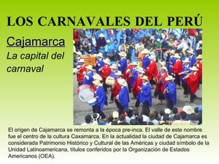 LOS CARNAVALES DEL PERÚ Cajamarca La capital del  carnaval El origen de Cajamarca se remonta a la época pre-inca. El valle de este nombre fue el centro de la cultura Caxamarca. En la actualidad la ciudad de Cajamarca es considerada Patrimonio Histórico y Cultural de las Américas y ciudad símbolo de la Unidad Latinoamericana, títulos conferidos por la Organización de Estados Americanos (OEA).  