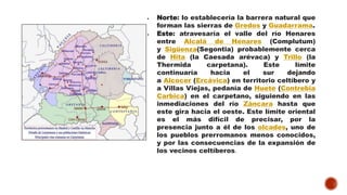  Norte: lo establecería la barrera natural que
forman las sierras de Gredos y Guadarrama.
 Este: atravesaría el valle del río Henares
entre Alcalá de Henares (Complutum)
y Sigüenza(Segontia) probablemente cerca
de Hita (la Caesada arévaca) y Trillo (la
Thermida carpetana). Este límite
continuaría hacia el sur dejando
a Alcocer (Ercávica) en territorio celtíbero y
a Villas Viejas, pedanía de Huete (Contrebia
Carbica) en el carpetano, siguiendo en las
inmediaciones del río Záncara hasta que
este gira hacia el oeste. Este límite oriental
es el más difícil de precisar, por la
presencia junto a él de los olcades, uno de
los pueblos prerromanos menos conocidos,
y por las consecuencias de la expansión de
los vecinos celtíberos.
 