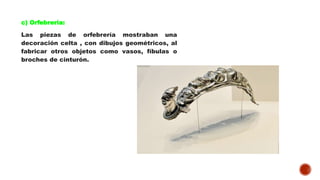 c) Orfebrería:
Las piezas de orfebrería mostraban una
decoración celta , con dibujos geométricos, al
fabricar otros objetos como vasos, fíbulas o
broches de cinturón.
 