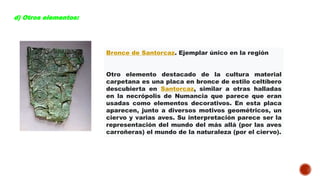 d) Otros elementos:
Bronce de Santorcaz. Ejemplar único en la región
Otro elemento destacado de la cultura material
carpetana es una placa en bronce de estilo celtíbero
descubierta en Santorcaz, similar a otras halladas
en la necrópolis de Numancia que parece que eran
usadas como elementos decorativos. En esta placa
aparecen, junto a diversos motivos geométricos, un
ciervo y varias aves. Su interpretación parece ser la
representación del mundo del más allá (por las aves
carroñeras) el mundo de la naturaleza (por el ciervo).
 