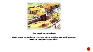 Son nuestros ancestros.
Seguiremos aprendiendo cosas de otros pueblos que habitaron muy
cerca de donde estamos ahora.
 
