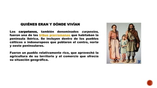 QUIÉNES ERAN Y DÓNDE VIVÍAN
Los carpetanos, también denominados carpesios,
fueron una de las tribus prerromanas que habitaban la
península ibérica. Se incluyen dentro de los pueblos
célticos o indoeuropeos que poblaron el centro, norte
y oeste peninsulares.
Fueron un pueblo relativamente rico, que aprovechó la
agricultura de su territorio y el comercio que ofrecía
su situación geográfica.
 