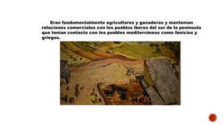 Eran fundamentalmente agricultores y ganaderos y mantenían
relaciones comerciales con los pueblos iberos del sur de la península
que tenían contacto con los pueblos mediterráneos como fenicios y
griegos.
 