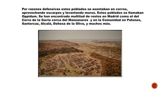 Por razones defensivas estos poblados se asentaban en cerros,
aprovechando escarpes y levantando muros. Estos poblados se llamaban
Oppidum. Se han encontrado multitud de restos en Madrid como el del
Cerro de la Gavia cerca del Manzanares y en la Comunidad en Patones,
Santorcaz, Alcalá, Dehesa de la Oliva, y muchos más.
 