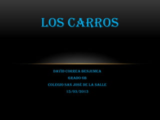 LOS CARROS


  DAVID CORREA BENJUMEA
         GRADO 6b
Colegio san José de la Salle
        15/03/2013
 